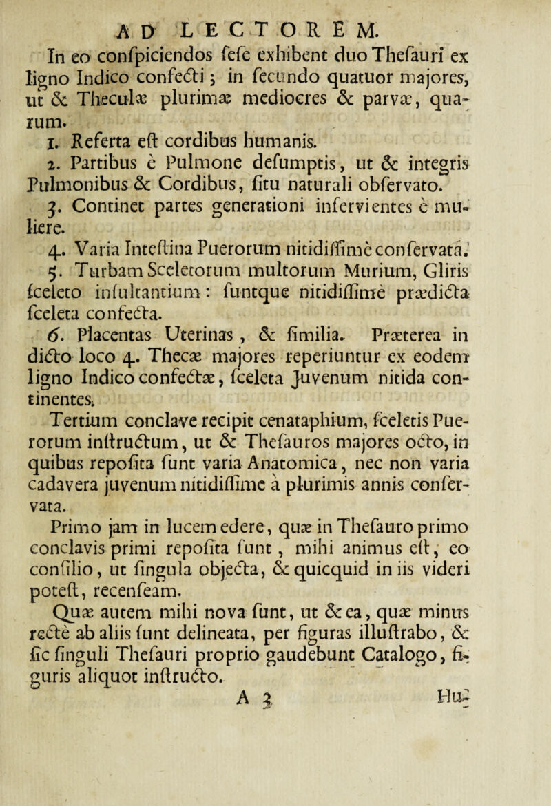 In co confpiciendos fefe exhibent duoThefauri ex ligno Indico confedti j in fecundo quatuor majores, ut &. Theculae plurimae mediocres & parva;, qua¬ rum. 1. Referta eft cordibus humanis. 2. Partibus e Pulmone defumptis, ut & integris Pulmonibus & Cordibus, fitu naturali obfervato. 3. Continet partes generationi infervi entes e mu¬ liere. 4.. Varia Inteftina Puerorum nitidiffimeconfervata.' 5. Turbam Sceletorum multorum Murium, Gliris fceleto infultantium: funtque nitidiffime prcedi&a fceleta confetfta. 6. Placentas Uterinas, & fimilia. Praeterea in di<5to loco 4. Thecae majores reperiuntur ex eodem ligno Indico confedtae, fceleta Juvenum nitida con¬ tinentes; Tertium conclave recipit cenataphium, fceletis Pue¬ rorum inftrutftum, ut & Thefauros majores ocTo, in quibus repofita funt varia Anatomica, nec non varia cadavera juvenum nitidiflime a plurimis annis confer- vata. Primo jam in lucem edere, quae in Thefauro primo conclavis primi repofita funt, mihi animus eft, eo coniilio, ut fingula obje<5ta, «Scquicquid iniis videri poteft, recenfeam. Quae autem mihi nova funt, ut &ea, quae minus refte ab aliis funt delineata, per figuras illuftrabo, & ficfinguli Thefauri proprio gaudebunt Catalogo, fi¬ guris aliquot inftru&o. A X Hi£
