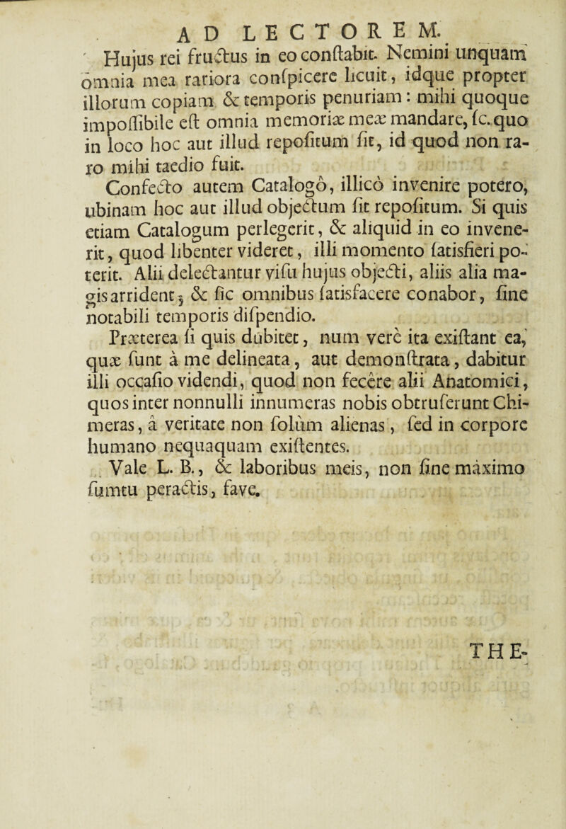 ' Hujus rei fructus in eo conflabit. Nemini unquam Omnia mea rariora confpicere licuit, idque propter illorum copiam & temporis penuriam: mihi quoque impoflibile eft omnia memoriae meae mandare, fc. quo in loco hoc aut illud repoficum fit, id quod non ra¬ ro mihi taedio fuit. Confecto autem Catalogo, illico invenire potero, ubinam hoc aut illud objeCtum fit repofitum. Si quis etiam Catalogum perlegerit, & aliquid in eo invene¬ rit, quod libenter videret, illi momento latisfieri po¬ terit. Alii delectantur vifu hujus objedti, aliis alia ma¬ gis arrident 5 6c fic omnibus latisfaeere conabor, fine notabili temporis difpendio. Praeterea fi quis dubitet, mmi vere ita exiftant ea, quae funt a me delineata, aut demonftrata, dabitur illi occafio videndi, quod non fecere alii Anatomici, quos inter nonnulli innumeras nobis obtruferunt Chi- rneras, a veritate non folium alienas, fed in corpore humano nequaquam exiftentes. Vale L. B., & laboribus meis, non fine maximo fumtu peraCtis, fave. THE-