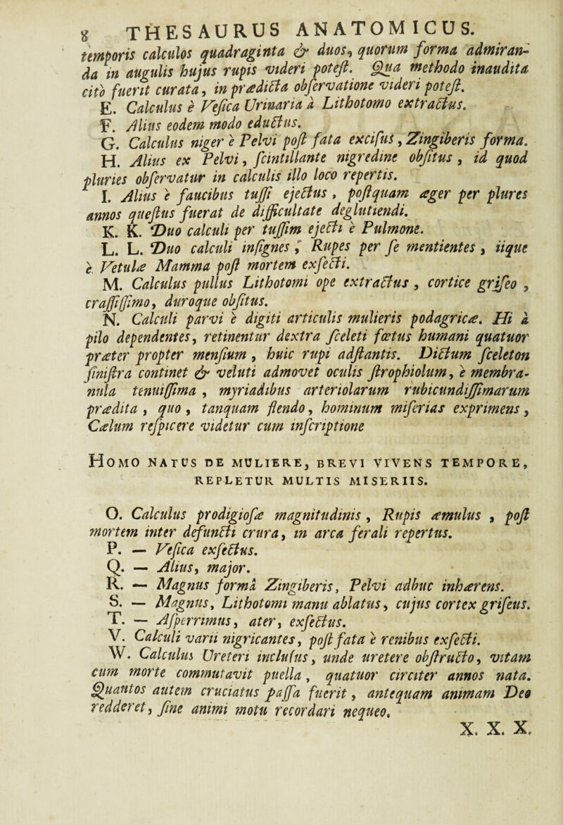 temporis calculos quadraginta & duos*> quorum forma admiran¬ da in angulis hujus rupis videri potefi. Qua methodo inaudita cito fuerit curata, in prtfdiPta obfervatione viden potefi. E. Calculus e Veftca Urinaria a Lithotomo extrattus. F. Alius eodem modo edulius. G. Calculus niger e Pelvi poft fata excifns, Zingiberis forma. H. Alius ex Pelvi, fcintillante nigredine obfitus, id quod pluries obfervatur* in calculis illo loco tepertis. I. Alius e faucibus tujfi ejePtus, pojiquam ager per plures annos quejlus fuerat de difficultate degluttendi. K. K. Duo calculi per tufflm ejelii e Pulmone. L. L. Duo calculi infignes, Rupes per fe mentientes, iique e Vetula Mamma poft mortem exfePti. M. Calculus pullus Lithotomi ope extraPtus, cortice grifeo ? crajfttftmo, duroque obfttus. N. Calculi parvi e digiti articulis mulieris podagrica. Hi a pilo dependentes, retinentur dextra fceleti foetus humani quatuor praeter propter mtnfium , huic rupi adftantis. DiPlum fceleton finiftra continet & veluti admovet oculis ftrophiolum, e membra¬ nula tenuiffima , myriadibus arteriolarum rubicundijjimarum pradita , quo , tanquam flendo, hominum miferias exprimens , Ccelum rtfpicere videtur cum wfcriptione Homo matus de muliere, brevi vivens tempore, REPLETUR MULTIS MISERIIS. O. Calculus prodigiofe magnitudinis , Rupis amulas , poft 7nortem inter defunPti crura, m arca ferali repertus. P. — Ve fica exfePins. Q. — Alius, major. R. — Magnus forma Zingiberis, Pelvi adhuc inhaerens. S. — Magnus, Lithotomi manu ablatus, cujus cortex grifeus. T. — Afpcrnmus, ater i exfePtus. V. Calculi varii nigricantes, poft fata e renibus exfePti. W. Calculus Ureteri inclutus, unde uretere obftrupto, vitam cum morte commutavit puella, quatuor circiter annos nata. Quantos autem cruciatus jpajfa fuerit, antequam animam Deo redderet, fine animi motu recordari nequeo,
