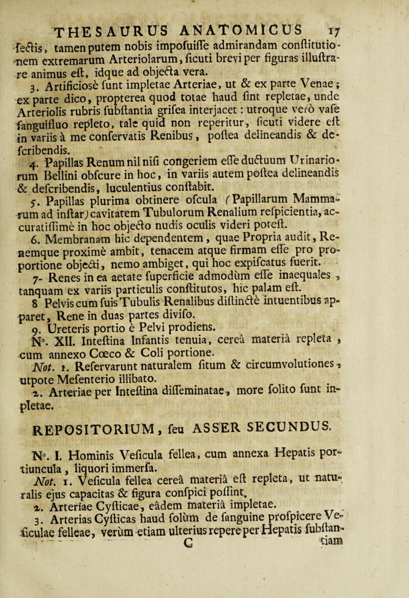 fe&is, tamen putem nobis impofuifle admirandam cortftitutio- nem extremarum Arteriolarum, ficuti brevi per figuras illuftra- re animus eft, idque ad objefta vera. 3. Artificiosi funt impletae Arteriae, ut & ex parte Venae; ex parte dico, propterea quod totae haud fint repletae, unde Arteriolis rubris Cubitantia grifea interjacet: utroque vero vafe fanguifluo repleto, tale quid non reperitur, ficuti videre elt in variis i me confervatis Renibus, poftea delineandis & de- fcribendis. 4. Papillas Renum nil nifi congeriem effedu&uum Urinario¬ rum Bellini obfcure in hoc, in variis autem poftea delineandis & defcribendis, luculentius conflabit. 7. Papillas plurima obtinere ofcula (Papillarum Mamma» rum ad inftar; cavitarem Tubulorum Renalium refpicientia, ac- curatiffime in hoc obje&o nudis oculis videri poteft. 6. Membranam hic dependentem, quae Propria audit, Re¬ nemque proxime ambit, tenacem atque firmam efle pro pro¬ portione obje&i, nemo ambiget, qui hoc expifcatus fuerit. 7- Renes in ea aetate fuperficie admodum efle inaequales , tanquam ex variis particulis conftitutos, hic palam eft. 8 Pelvis cum fuis Tubulis Renalibus diftinde intuentibus ap¬ paret, Rene in duas partes divifo. 9. Ureteris portio e Pelvi prodiens. N°. XII. Inteftina Infantis tenuia, cerea materia repleta , cum annexo Coeco & Coli portione. Not. 1. Refervarunt naturalem fitum & circumvolutiones , ntpote Mefenterio illibato. ... x. Arteriae per Inteftina difleminatae, more Colito funt im¬ pletae. REPOSITORIUM, feu ASSER SECUNDUS. N°. I. Hominis Veficula fellea, cum annexa Hepatis por¬ tiuncula, liquori immerfa. Not. 1. Veficula fellea cerea materii eft repleta , ut natu¬ ralis ejus capacitas & figura confpici poflint, 4. Arteriae Cyfticae, eadem materft impletae. 3. Arterias Cyfticas haud folivm de fanguine profpicere Ve» ficulae felleae, verum etiam ulterius repere per Hepatis fubftam» - - - - c ~ ' tiam
