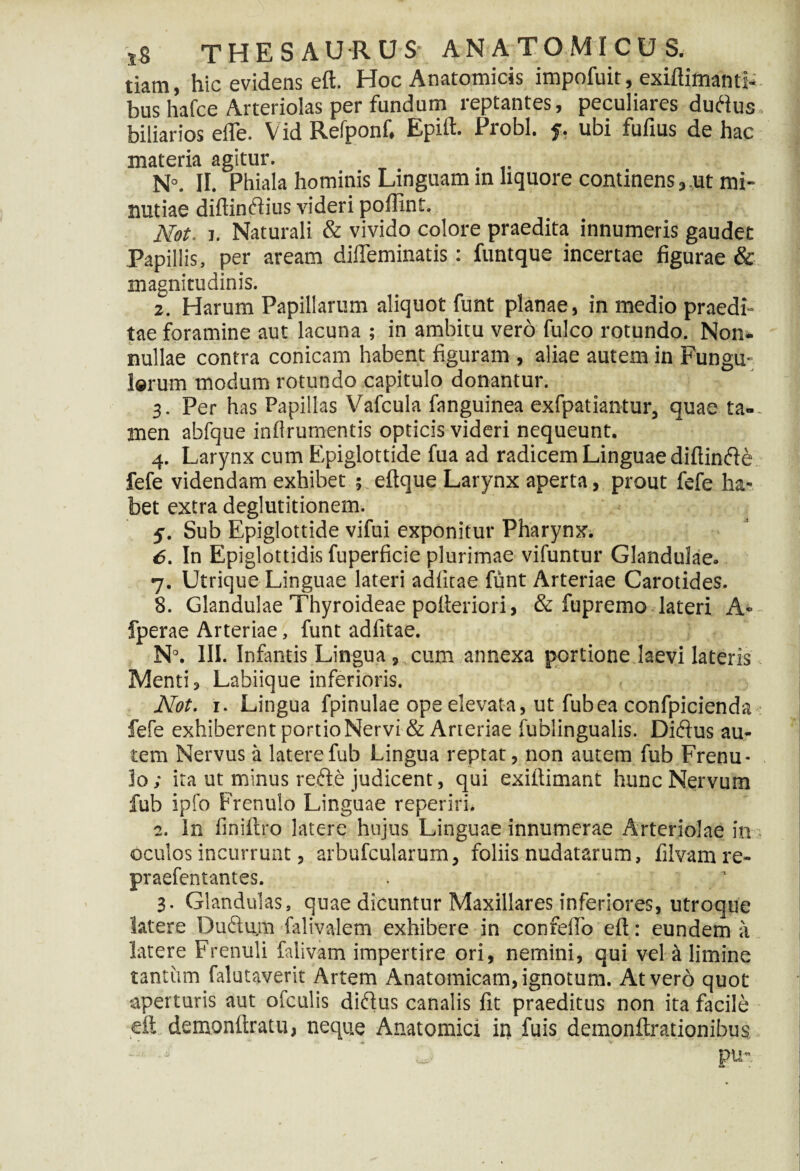 tiam, hic evidens eft. Hoc Anatomicis impofuit, exiftimanti- bus hafce Arteriolas per fundum reptantes, peculiares duftus biliarios efle. Vid Refponf, Epift. Probi. 5. ubi fufius de hac materia agitur. . N°. II. Phiala hominis Linguam m liquore continens,,ut mi¬ nutiae diftindlius videri poffint. Not. 1. Naturali & vivido colore praedita innumeris gaudet Papillis, per aream dilTeminatis: funtque incertae figurae & magnitudinis. 2. Harum Papillarum aliquot funt planae, in medio praedi¬ tae foramine aut lacuna ; in ambitu vero fulco rotundo. Non¬ nullae contra conicam habent figuram , aliae autem in Fungu- larum modum rotundo capitulo donantur. 3. Per has Papillas V^afcula {'anguinea exfpatiantur, quae ta-. men abfque infirumentis opticis videri nequeunt. 4. Larynx cum Epiglottide fua ad radicem Linguae diftinfte fefe videndam exhibet ; eftque Larynx aperta, prout fefe ha¬ bet extra deglutitionem. 5. Sub Epiglottide vifui exponitur Pharynx. 6. In Epiglottidis fuperficie plurimae vifuntur Glandulae. 7. Utrique Linguae lateri adfitae funt Arteriae Carotides. 8. Glandulae Thyroideae polteriori, & fupremo lateri A» fperae Arteriae, funt adfitae. N°. III. Infantis Lingua, cum annexa portione laevi lateris Menti, Labiique inferioris. Not. r. Lingua fpinulae ope elevata, ut fubea confpicienda fefe exhiberent portio Nervi & Arteriae fublingualis. Diftus au¬ tem Nervus it latere fub Lingua reptat, non autem fub Frenu¬ lo; ita ut minus refte judicent, qui exiltimant hunc Nervum fub ipfo Frenulo Linguae reperiri, 2. In finiftro latere hujus Linguae innumerae Arteriolae in oculos incurrunt, arbufcularum, foliis nudatarum, filvamre- praefentantes. . ' 3. Glandulas, quae dicuntur Maxillares inferiores, utroque latere Ou£tu.m falivalem exhibere in confefto eft: eundem a latere Frenuli falivam impertire ori, nemini, qui vel a limine tantum falutaverit Artem Anatomicam, ignotum. At vero quot aperturis aut ofculis diftus canalis fit praeditus non ita facile eft, demonftratu, neque Anatomici in fuis demonftrationibus pu-