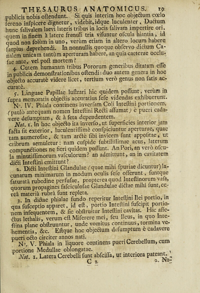publicis nobis oftendunt. Si quis interira hoc objedlum coelo fereno infpicere dignetur, videbit,idque luculenter , Duftum hunc falivalem laevi lateris tribus in locis falivam impertire ori, ouem in finem k latere frenuli tria vifuntur ofcula hiantia , id quod non foliun in uno, verum etiam in altero locum habere faepius deprehendi. In nonnullis quoque obfervo diftum Ca* nalem unicam tantum aperturam habere, an quia caeterae occlu- fae ante, vel poft mortem? 4. Cutem humanam tribus Pororum generibus ditatam eile in publicis demonftrationibus oftendi: duo autem genera in hoc objefto accuratb videre licet, tertium vero genus non fatis ac- curate, c Linguae Papillae luftrari hic quidem poflunt, verum in fiupra memoratis obje61is accuratius fefe videndas exhibuerunt. N°. IV. Phiala continens inverfam Coli Inteftini portionem, ('paulo antequam nomen Intettini Refli affirmat) e pueri cada¬ vere defumptam, & & feta dependentem. Not. x. In hoc objefto ita inverfo,ut fuperficies interior jam fafla fit exterior, luculentiffime confpiciuntur aperturae, quae tam numerofae, & tam ardde fibi invicem funt appolitae, ut cribrum aemuletur: nam cufpide fubtiliHimae acus, laterum compunftiones ne fieri quidem poflunt. An Pori, an vero ofcu¬ la minutiflimorum vafculorum ? an admittunt, an in cavitatem didi Inteftini emittunt? . i. Diai Inteftini Glandulae ( quae mihi fpuriae dicuntur) la¬ cunarum minimarum in modum oculis fefe offerunt, funtque faturata rubedine perfufae, propterea quod Inteftinorum vafa, quorum propagines fafciculofae Glandulae diaae mihi lunt, ce¬ rea materia rubrti funt repleta. _ . T1 . . 3. In diftae phialae fundo repentur Inteftini Ilei portio, in qua fufeeptio apparet, id eft, portio Inteftini fufeipit portio¬ nem infequentem, & aus lethalis, verum eft Miferere mei, feu Ileus, in quo Inte- ftina plane obftruuntur, unde vomitus continuus, tormina ve¬ hementia, &c. Eftque hoc objeaum defumptum e cadavere pueri oao circiter annos nati. r N°. V. Phiala in liquore continens pueri Cerebellum, cum portione Medullae oblongatae. _ . . 1 Not. 1. Latera Cerebelli funt abfeifla, ut interiora pateant. ^ c %