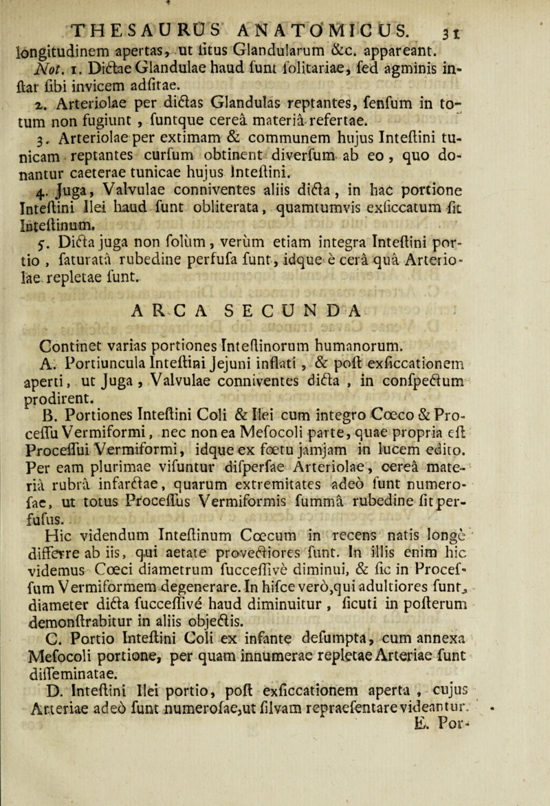 longitudinem apertas, ut litus Glandularum &c. appareant. Not. 1. Didae Glandulae haud funt folitariae, fed agminis in- ftar fibi invicem adfitae. z. Arteriolae per didas Glandulas reptantes, fenfum in to¬ tum non fugiunt , funtque cerea materia-refertae. 3, Arteriolae per extimam & communem hujus lnteftini tu¬ nicam reptantes curfum obtinent diverfum-ab eo, quo do¬ nantur caeterae tunicae hujus lnteftini. 4. juga, Valvulae conniventes aliis dida, in haC portione lnteftini Ilei haud funt obliterata, quamtumvis exficcatum fit luteftinum. $*. Dida juga non foliim, verum etiam integra lnteftini por¬ tio , faturata rubedine perfufa funt, idque e cera qua Arterio¬ lae repletae funt.. A R C A S E C U N DA * ' ' j ... c ■.. % 1 '• j n> •. * Continet varias portiones Inteftinorum humanorum. A. Portiuncula lnteftini Jejuni inflati, & poft exficcationem aperti, ut Juga , Valvulae conniventes dida , in confpedum prodirent. B. Portiones lnteftini Coli & Ilei cum integro Coeco & Pro- ceffu Vermiformi, nec non ea Mefocoli parte, quae propria eft Proceffui Vermiformi, idque ex foetu jamjam in lucem edito. Per eam plurimae vifuntur difperfae Arteriolae, cerea mate¬ ria rubra infardae, quarum extremitates adeo funt numero- fae, ut totus Proceffus Vermiformis fumma rubedine fit per- fufus.. Hic videndum Inteftinum Ccecum in recens* natis longe * differre ab iis, qui aetate provediores funt. In illis enim hic videmus Coeci diametrum fuccefiive diminui, & fic in Procef- fum Vermiformem degenerare. In hifcevero.quiadultiores funt^ diameter dida fuccefiive haud diminuitur , ficuti in pofterum demonftrabitur in aliis objedis. C. Portio lnteftini Coli ex infante defumpta, cum annexa Mefocoli portione, per quam innumerae repletae Arteriae funt diffeminatae. D. lnteftini Ilei portio, poft exficcationem aperta . cujus Arteriae adeo funt numerofae,ut filvam repraefentarevideantur. E. Por-