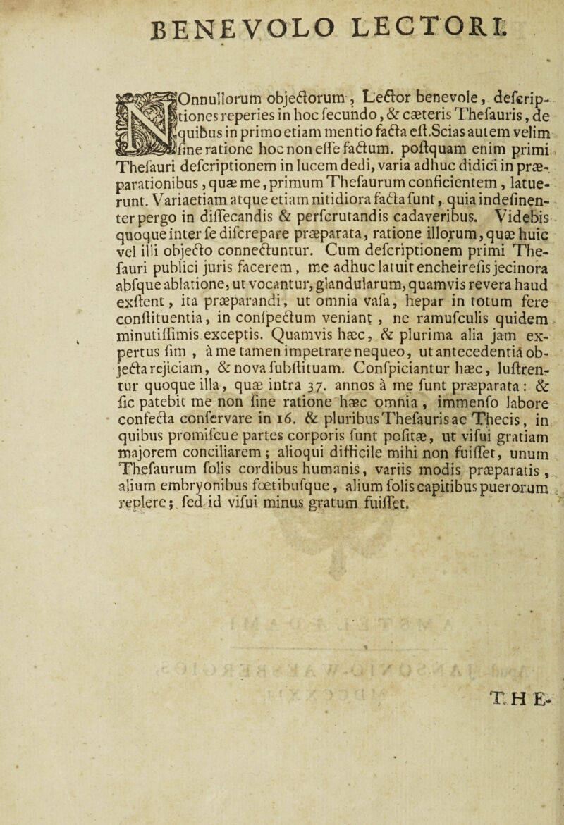 BENEVOLO LECTORI. HOnnullorum objedlorum , Ledior benevole, defcrip- tiones reperies in hoc fecundo, & caeteris Thefauris, de quibus in primo etiam mentio fadia elt.Scias autem velim fine ratione hocnonefTefa&um. poflquam enim primi, Thelauri defcriptionem in lucem dedi, varia adhuc didici in prae-, parationibus, quae me,primumThefaurum conficientem, latue¬ runt. Variaetiam atque etiam nitidiora fadta funt, quia indefinen- ter pergo in difTecandis & perfcrutandis cadaveribus. Videbis quoque inter fedifcrepare praeparata, ratione illorum, quae huic vel illi objedto connedfuntur. Cum defcriptionem primi The- fauri publici juris facerem, me adhuc latuit encheirefisjecinora abfque ablatione, ut vocantur, glandularum, quamvis revera haud exftent, ita praeparandi, ut omnia vafa, hepar in totum fere confiituentia, in confpe&um veniant , ne ramufculis quidem minutiftimis exceptis. Quamvis haec, & plurima alia jam ex¬ pertus fim , it me tamen impetrare nequeo, ut antecedentia ob- jedfarejiciam, & novafubftituam. Confpiciantur haec, lufiren- tur quoque illa, quae intra 37. annos ii me funt praeparata: & fic patebit me non fine ratione haec xtmnia , immenfo labore confedta confervare in 16. & pluribus Thefauris ac Thecis, in quibus promifcue partes corporis funt pofitae, ut vifui gratiam majorem conciliarem; alioqui difficile mihi non fuifTet, unum Thefaurum folis cordibus humanis, variis modis praeparatis, alium embryonibus foetibufque, alium folis capitibus puerorum : replere 5 fed id vifui minus gratum fuiflgt. T H E*