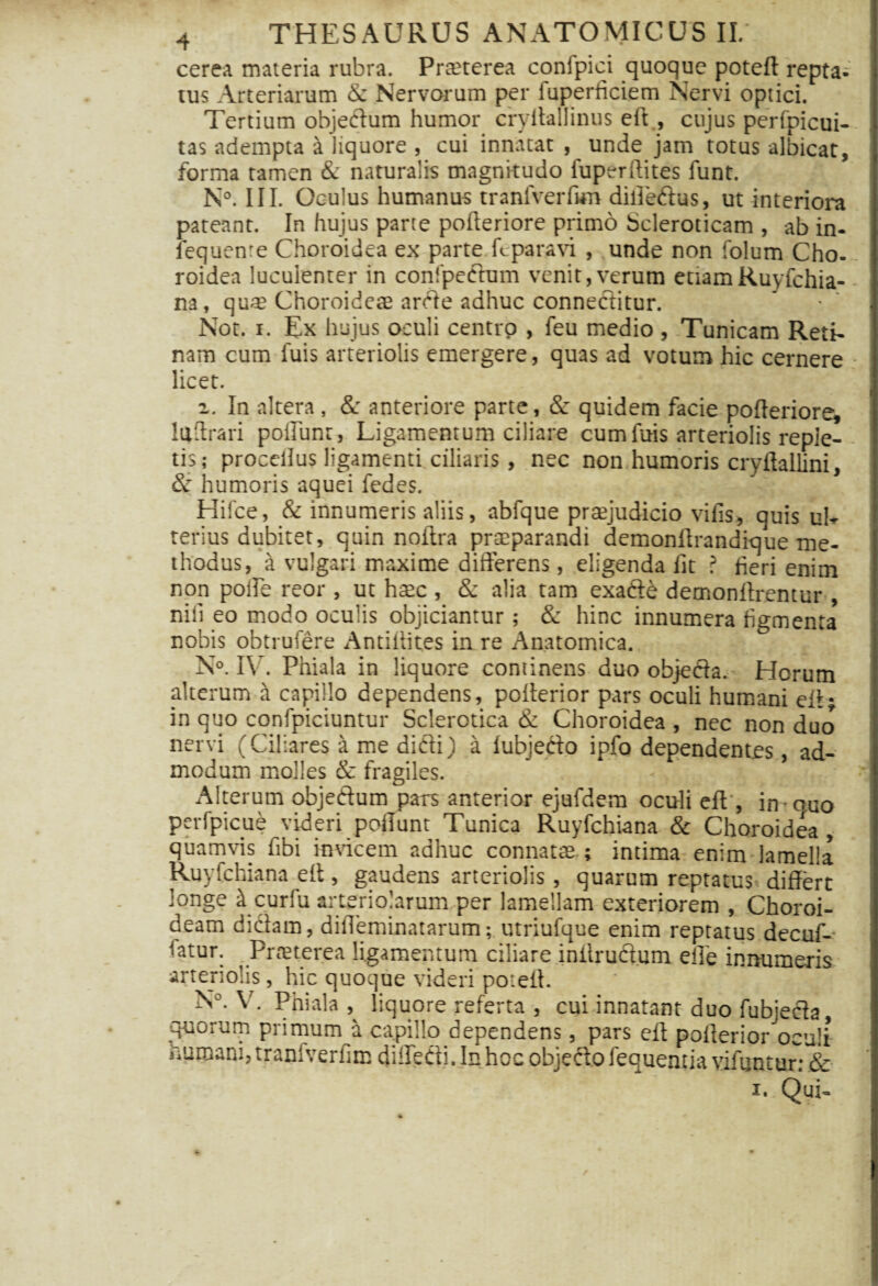 cerea materia rubra. Prteterea conipici quoque potelt repta- tus Arteriarum & Nervorum per fuperhciem Nervi optici. Tertium objectum humor cryltallinus elt, cujus perfpicui- tas adempta a liquore , cui innatat , unde jam totus albicat, forma tamen &: naturalis magnitudo fuperltites funt. i N°. III. Oculus humanus tranfverlkn dilledtus, ut interiora pateant. In hujus parte polteriore primo Scleroticam , ab in- [ fequenre Choroidea ex parte L paravi , unde non folum Cho-. roidea luculenter in confpectum venit,verum ettam Ruyfchia- na, qu* Choroideae arcte adhuc connectitur. • i Not. i. Ex hujus oculi centtp , feu medio , Tunicam Reti¬ nam cum fuis arteriolis emergere, quas ad votum hic cernere • licet. a. In altera, & anteriore parte, & quidem facie polteriore^ luftrari poliunt, Ligamentum ciliare cum fuis arteriolis reple¬ tis; proccfius ligamenti ciliaris , nec non humoris cryltallini, 8c humoris aquei fedes. Hifce, & innumeris aliis, abfque praejudicio vilis, quis uh terius dubitet, quin noitra praeparandi demonltrandique me¬ thodus, a vulgari maxime differens, eligenda lit ? heri enim non polle reor , ut haec , & alia tam exaCte demonftrentur , nili eo modo oculis objiciantur; & hinc innumera figmenta nobis obtrufere Antillites in re Anatomica. N°. IV. Phiala in liquore continens duo objedta. Horum alterum H capillo dependens, polterior pars oculi humani elt* in quo confpiciuntur Sclerotica & Choroidea , nec non duo nervi (Ciliares a me dicti) a lubjecto ipfo dependentes, ad¬ modum molles & fragiles. Alterum objectum pars anterior ejufdem oculi elt, imouo perfpicue videri poliunt Tunica Ruyfchiana & Choroidea, quamvis fibi insucem adhuc connatas ; intima enim lamella Ruyfchiana elt, gaudens arteriolis, quarum reptatus differt longe it curfu arteriolarum per lamellam exteriorem , Choroi¬ deam dictam, diffeminatarum; utriufque enim reptatus decuf- latur. Prasterea ligamentum ciliare iniiructum effe innumeris arteriolis, hic quoque videri potelt. N°. V. Phiala , liquore referta , cui innatant duo fubjecta quorum primum a capillo dependens, pars eft polterior oculi humani, traniverfim dilleCti. In hoc objefto fequentia vifimtur: & i. Qui-