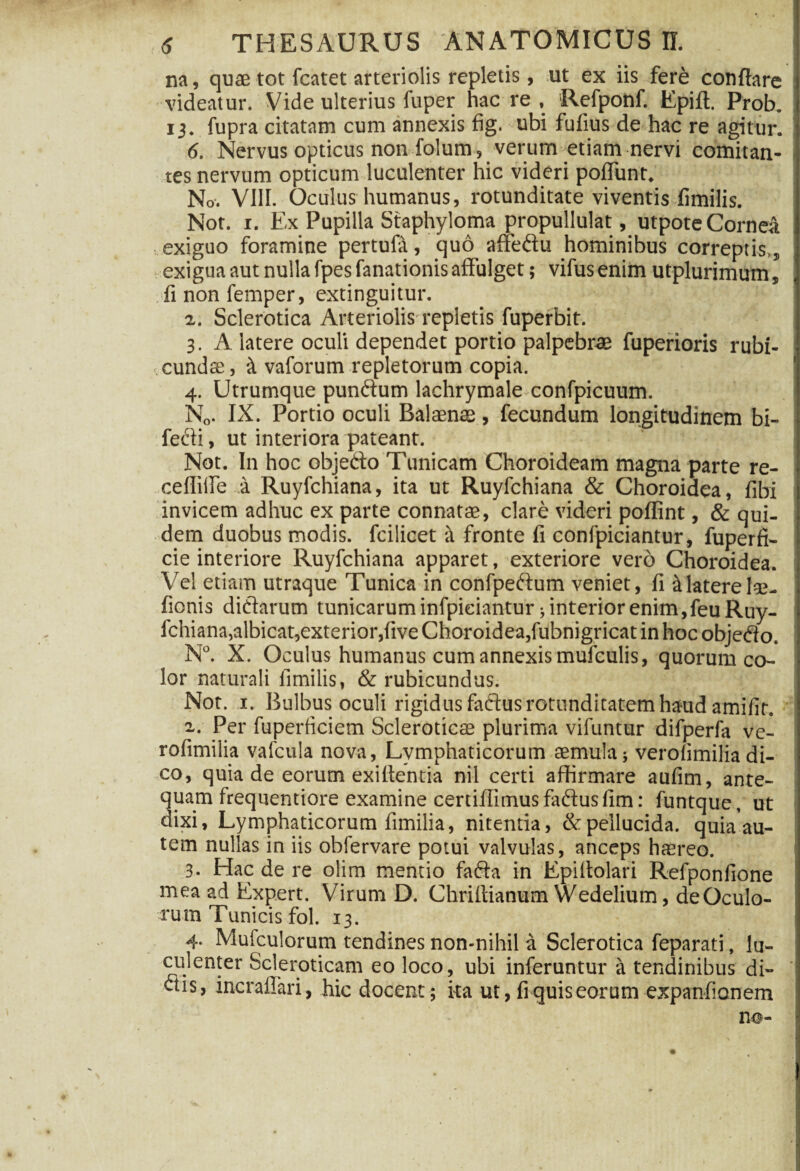 na, quae tot fcatet arteriolis repletis, ut ex iis fere conflare videatur. Vide ulterius fuper hac re , Refponf. Epift. Prob. 13. fupra citatam cum annexis fig. ubi fufius de hac re agitur. 6. Nervus opticus non folum , verum etiam nervi comitan¬ tes nervum opticum luculenter hic videri poflunt. No. VIII. Oculus humanus, rotunditate viventis fimilis. Not. 1. Ex Pupilla Staphyloma propullulat, utpote Cornea exiguo foramine pertufa, quo affe&u hominibus correptis,, exigua aut nulla fpes fanationis affulget; vifusenim utplurimum, finonfemper, extinguitur. 2,. Sclerotica Arteriolis repletis fuperbit. 3. A iatere oculi dependet portio palpebras fuperioris rubi¬ cunda, tt vaforum repletorum copia. ' 4. Utrumque pundum lachrymale confpicuum. N„. IX. Portio oculi Balaena , fecundum longitudinem bi- fecdi, ut interiora pateant. Not. In hoc objedto Tunicam Choroideam magna parte re- ceffille a Ruyfchiana, ita ut Ruyfchiana & Choroidea, fibi invicem adhuc ex parte connatas, clare videri poffint, & qui¬ dem duobus modis, fcilicet fronte fi confpiciantur, fuperfi- cie interiore Ruyfchiana apparet, exteriore vero Choroidea. Vel etiam utraque Tunica in confpetffum veniet, fi & latere 1*- fionis ditiarum tunicarum infpieiantur; interior enim,feu Ruy¬ fchiana, albicat,exterior,five Choroidea,fubnigricat in hoc objeeio. N°. X. Oculus humanus cum annexis mufculis, quorum co¬ lor naturali fimilis, & rubicundus. Not. 1. Bulbus oculi rigidus faftus rotunditatem haud amifir. i. Per fuperficiem Scleroticae plurima vifuntur difperfa ve- rofimilia vafcula nova, Lymphaticorum aemula; verolimiliadi¬ co, quia de eorum exiltentia nil certi affirmare aufim, ante¬ quam frequentiore examine certiffimus faftus fim: funtque , ut dixi, Lymphaticorum fimilia, nitentia, & pellucida, quia au¬ tem nullas in iis obfervare potui valvulas, anceps haereo. 3. Hac de re olim mentio fafta in Epiffolari Refponfione mea ad Expert. Virum D. Chriffianum Wedelium, de Oculo¬ rum Tunicis fol. 13. 4. Mufculorum tendines non-nihil a Sclerotica feparati, lu¬ culenter Scleroticam eo loco, ubi inferuntur a tendinibus di¬ ctis, incrailari, hic docent; ita ut, fiquiseorum expanfionem