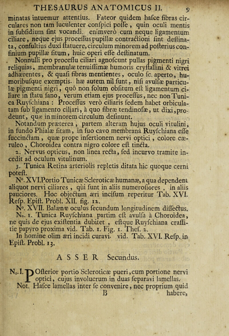 minatas intuemur attentius. Fateor quidem hafce fibras cir¬ culares non tam luculenter confpici polle , quin oculi mentis in fiibfidium fint vocandi, enimverd cum neque ligamentum ciliare, neque ejus proceflus pupillae contradioni fint deltina- ta, confultius duxi ftatuere, circulum minorem ad pofierius con¬ finium pupillae fitum, huic operi efle deltinatum. Nonnulli pro proceffu ciliari agnofcunt pullas pigmenti nigri reliquias, membranulae tenuiffimae humoris cryuallini & vitrei adhaerentes, & quali fibras mentientes, oculo fc. aperto, hu- moribufque exemptis, hae autem nil funt, nili avulfae particu¬ lae pigmenti nigri, quo nonfolum oblitum elt ligamentum ci¬ liare in ftatu fano, verum etiam ejus proceflus, nec non Tuni¬ ca Ruyfchiana : Proceflus vero ciliaris fedem habet orbicula¬ tam fub ligamento ciliari, k quo fibrae tendinofae, ut dixi,pro¬ deunt, quae in minorem circulum delinunt. Notandum praeterea , partem alteram hujus oculi vitulini, in fundo Phialae litam, in fuo cavo membrana Ruyfchiana efle fuccindam , quae prope infertionem nervi optici, colore cae¬ ruleo , Choroidea contra nigro colore eft tinda. 2. Nervus opticus, non linea reda, fed incurvo tramite in¬ cedit ad oculum vitulinum. 3. Tunica Retina arteriolis repletis ditata hic quoque cerni poteft. N°. XVI.Portio Tunicae Scleroticae humanae, a qua dependent aliquot nervi ciliares , qui funt in aliis numerofiores , in aliis pauciores. Hoc objedum aeri incifum reperitur Tab. XVI. Refp. Epilt. Probi. XII. fig. iz. N°. XVII. Balaenae oculus fecundum longitudinem difledus. No. 1. Tunica Ruyfchiana partim ell avulfa a Choroidea, ne quis de ejus exiftentia dubitet , eltque Ruyfchiana crafli- tie papyro proxima vid. Tab. 1. Fig. x. Thef. 2. In homine olim aeri incidi curavi, vid. Tab. XVI. Refp. in Epilt, Probi. 13. ASSER Secundus. N°.I.T)Oflerior portio Scleroticae pueri,cum portione nervi I optici, cujus involucrum in duas feparavi lamellas. Not. Hafce lamellas inter fe convenire, nec proprium quid B habere.