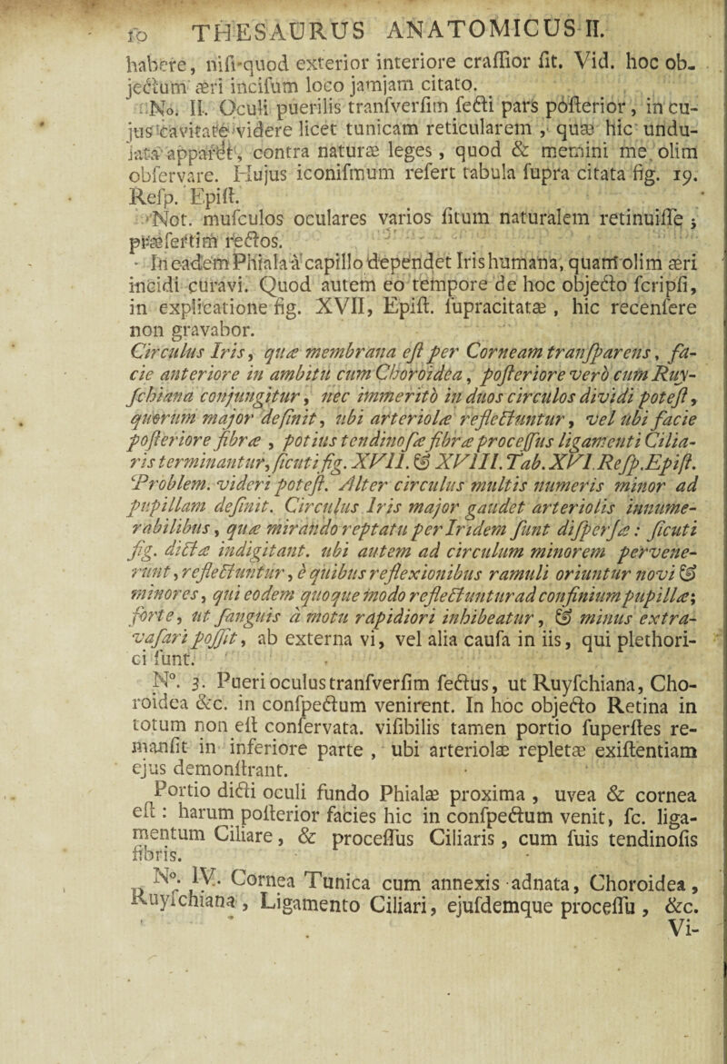 habere, nifi-quod exterior interiore craffior fit. Vid. hoc ob. jedtutii aeri incifum loeo jamjatn citato. No. II. Oculi puerilis tranfverfim fefti pars pofterior , in cu¬ ius‘cavitate videre licet tunicam reticularem quae hic undu¬ lata’ apparat , contra natura leges, quod & memini me olim obfervare. Hujus iconifmum refert tabula fupra citata fig. 19. Refp. Epift. uNot. mufculos oculares varios litum naturalem retinuiffe 5 p&eferiim feftos. ► In eadem Phiala a capillo dependet Irishumana, quam olim aeri ' incidi curavi. Quod autem eo tempore de hoc objefto fcripfi, in explicatione fig. XVII, Epift. lupracitatae, hic recenfere non gravabor. Circulus Iris ^ quas membrana ejl per Corneam tranfparens, fa¬ cie anteriore in ambitu cnm Choroidea, pofterior e vero cum Ruy- Jchiana conjungitur, nec immerito in duos circulos dividi poteft, quorum major definit, ubi arteriola refleliuntur, vel ubi facie pofterior e fibra , potius tcndinofe fibra proceffus ligamenti Cilia¬ ris terminantur,ficuti fig. XV11. & XVIII. Tab.XVLRefp.Epift. Eroblem. videri poteft. /Uter circulus multis numeris minor ad pupillam definit. Circulus Iris major gaudet arteriolis innume¬ rabilibus , qua mirando reptatu per Iridem funt difperfa: ficuti fig. diUa indigitant. ubi autem ad circulum minorem pervene¬ runt , refleEiuntiir, e quibus reflexionibus ramuli oriuntur novi minores, qui eodem quoque modo r efle 51 untur ad confinium pupilla; , forte, nt /anguis d motu rapidiori inhibeatur, & minus extra- vafaripojfit, ab externa vi, vel alia caufa in iis, qui plethori- ci funt. ' N°. 3^ Pueri oculus tranfverfim feftus, ut Ruyfchiana, Cho¬ roidea &c. in confpeftum venirent. In hoc objedto Retina in totum non dt confervata. vifibilis tamen portio fuperftes re- manfit in inferiore parte , ubi arteriolae repletae exiftentiam ejus demonftrant. • 4 Portio difti oculi fundo Phialae proxima , uvea & cornea eu : harum pofterior facies hic in confpeftum venit, fc. liga¬ mentum Ciliare, & proceffus Ciliaris, cum fuis tendinofis frons. U iy- ^orn.ea Tunica cum annexis adnata, Choroidea, iviiyicmana , Ligamento Ciliari, ejufdemque procefTu , &c. ‘ - ' * . Vi- ' a - 5 m