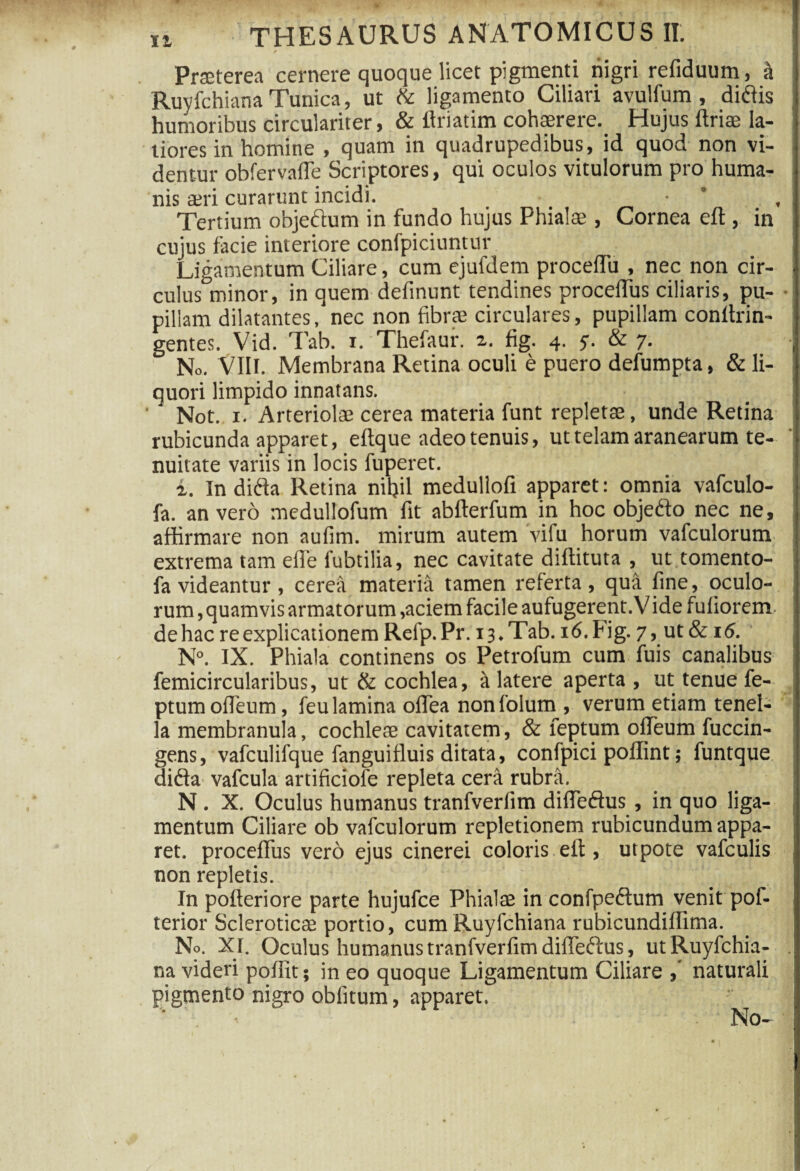 ✓ Praeterea cernere quoque licet pigmenti riigri refiduum, & Ruvfchiana Tunica, ut & ligamento Ciliari avulfum , didis humoribus circulariter, & llriatim cohaerere. Hujus ftriae la¬ tiores in homine , quam in quadrupedibus, id quod non vi¬ dentur obfervafie Scriptores, qui oculos vitulorum pro huma¬ nis aeri curarunt incidi. • ° , Tertium objedum in fundo hujus Phialae , Cornea eft , in cujus facie interiore confpiciuntur Ligamentum Ciliare, cum ejufdem procedit , nec non cir- culusDminor, in quem definunt tendines proceiTus ciliaris, pu¬ pillam dilatantes, nec non fibrae circulares, pupillam conltrin- gentes. Vid. Tab. i. Thefaur. 2,. fig. 4. 5. & 7. No. VIII. Membrana Retina oculi e puero defumpta, & li¬ quori limpido innatans. Not. 1. Arteriolae cerea materia funt repletae, unde Retina rubicunda apparet, eftque adeo tenuis, ut telam aranearum te¬ nuitate variis in locis fuperet. a. In dida Retina nihil medullofi apparet: omnia vafculo- fa. an vero medullofum fit abfterfum in hoc objedo nec ne, affirmare non aufim. mirum autem vifu horum vafculorum extrema tam efle fubtilia, nec cavitate dtffituta , ut tomento- fa videantur , cerea materia tamen referta, qua fine, oculo¬ rum, quamvis armatorum,aciem facile aufugerent. Vide fuliorem dehac re explicationem Relp.Pr. 13.Tab. i6.Fig. 7, ut & 16. N°. IX. Phiala continens os Petrofum cum fuis canalibus femicircularibus, ut & cochlea, a latere aperta , ut tenue fe- ptumofleum, feu lamina offiea nonfolum , verum etiam tenel¬ la membranula, cochleae cavitatem, & feptum offieum fuccin- gens, vafculifque fanguifluis ditata, confpici poffint; funtque dida vafcula artificiofe repleta cera rubra. N . X. Oculus humanus tranfverfim difiedus , in quo liga¬ mentum Ciliare ob vafculorum repletionem rubicundum appa¬ ret. proceffus vero ejus cinerei coloris eil, utpote vafculis non repletis. In pofteriore parte hujufce Phialae in confpedum venit pof- terior Scleroticae portio, cum Ruyfchiana rubicundilfima. No. XI. Oculus humanus tranfverfim difiedus, utRuyfchia- . na videri pofiit; in eo quoque Ligamentum Ciliare naturali pigmento nigro obfitum, apparet. ^ No-