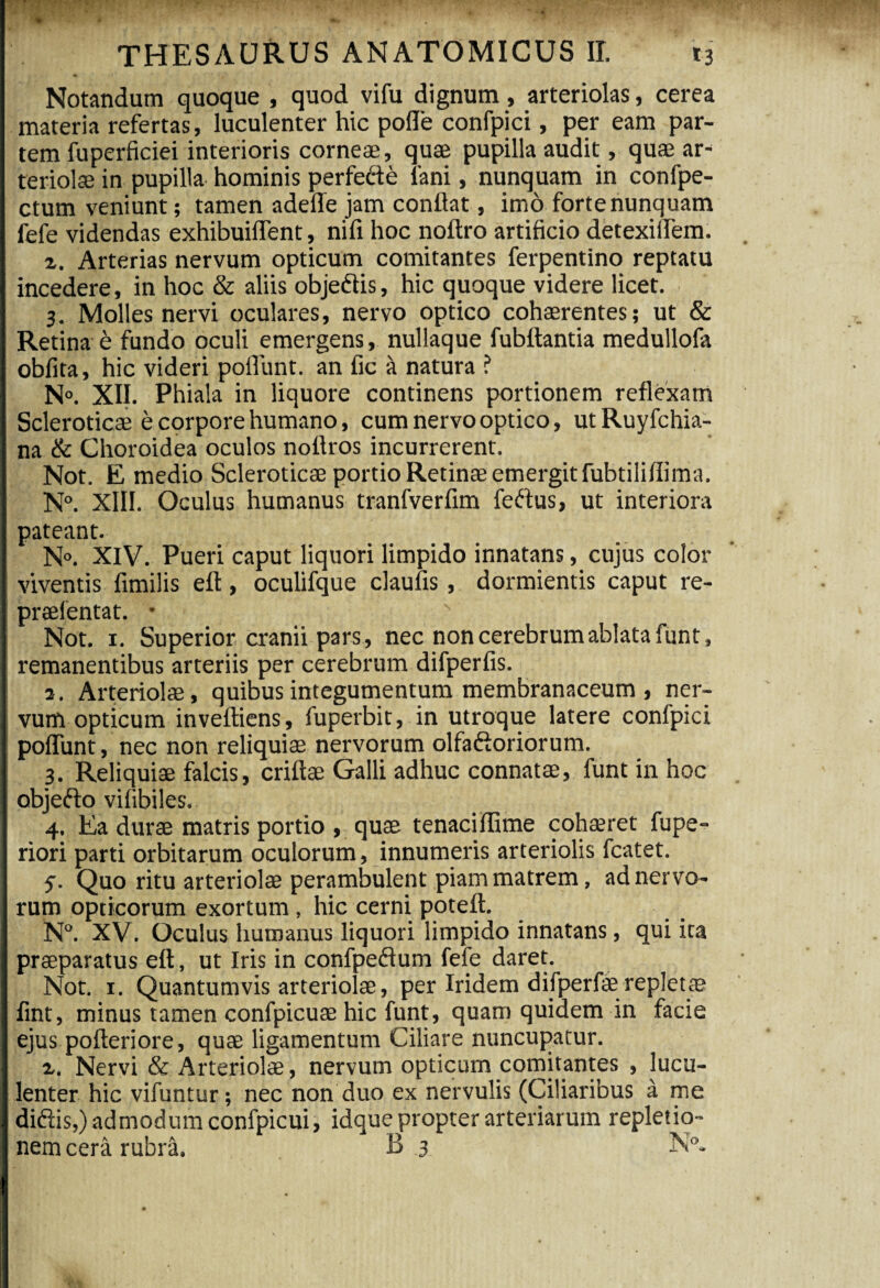 THESAURUS ANATOMICUS II. t3 Notandum quoque , quod vifu dignum, arteriolas, cerea materia refertas, luculenter hic polle confpici, per eam par¬ tem fuperficiei interioris corneae, quae pupilla audit, quae ar¬ teriolae in pupilla hominis perfede lani, nunquam in confpe- ctum veniunt; tamen adefle jam conflat, imo forte nunquam fefe videndas exhibuiffent, nifi hoc noftro artificio detexiflem. z. Arterias nervum opticum comitantes ferpentino reptatu incedere, in hoc & aliis objedtis, hic quoque videre licet. 3. Molles nervi oculares, nervo optico cohaerentes; ut & Retina e fundo oculi emergens, nullaque fubftantia medullofa oblita, hic videri poliunt, an fic a natura ? N°. XII. Phiala in liquore continens portionem reflexam Scleroticae e corpore humano, cum nervo optico, utRuyfchia- na & Choroidea oculos noflros incurrerent. Not. E medio Scleroticae portio Retinae emergitfubtilillima. N°. XIII. Oculus humanus tranfverfim feftus, ut interiora pateant. N°. XIV. Pueri caput liquori limpido innatans, cujus color viventis fimilis eft, oculifque claufis, dormientis caput re- praelentat. * N Not. 1. Superior cranii pars, nec non cerebrum ablata funt, remanentibus arteriis per cerebrum difperfis. 3. Arteriolae, quibus integumentum membranaceum , ner¬ vum opticum inveftiens, fuperbit, in utroque latere confpici poliunt, nec non reliquiae nervorum olfaftoriorum. 3. Reliquiae falcis, criftae Galli adhuc connatae, funt in hoc objefto viiibiles. 4. Ea durae matris portio , quae tenacillime cohaeret fupe- riori parti orbitarum oculorum, innumeris arteriolis fcatet. 5. Quo ritu arteriolae perambulent piam matrem, ad nervo¬ rum opticorum exortum , hic cerni poteft. N°. XV. Oculus humanus liquori limpido innatans, qui ira praeparatus eft, ut Iris in confpeftum fefe daret. Not. 1. Quantumvis arteriolae, per Iridem difperfae repletae fint, minus tamen confpicuae hic funt, quam quidem in facie ejus pofteriore, quae ligamentum Ciliare nuncupatur. z. Nervi & Arteriolae, nervum opticum comitantes , lucu¬ lenter hic vifuntur; nec non duo ex nervulis (Ciliaribus a me diftis,)admodumconfpicui, idque propter arteriarum repletio¬