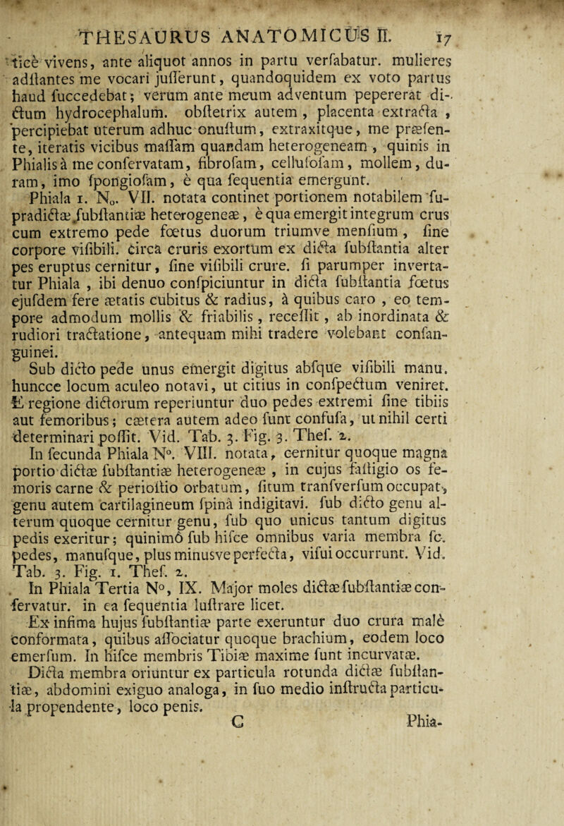 tiee vivens, ante aliquot annos in partu verfabatur. mulieres aditantes me vocari jufierunt, quandoquidem ex voto partus haud fuccedebat ; verum ante meum adventum pepererat di-, ftum hydrocephalum. obftetrix autem, placenta extrada , 'percipiebat uterum adhuc onuftum, extraxitque, me prssfen- te, iteratis vicibus maflam quandam heterogeneam , quinis in Phialis a me confervatam, fibrofam, cellufolam, mollem, du¬ ram, imo fpongiofam, e qua fequentia emergunt. Phiala i. N0. VII. notata continet portionem notabilem *fu- pradidae/ubftantiae heterogeneae, e qua emergit integrum crus cum extremo pede fetus duorum triumve menfium , fine corpore vifibili. Circa cruris exortum ex dk% fubftantia alter pes eruptus cernitur, fine vifibili crure, fi parumper inverta¬ tur Phiala , ibi denuo confpiciuntur in di6ta fuhftantia fetus ejufdem fere aetatis cubitus & radius, a quibus caro , eo tem¬ pore admodum mollis & friabilis, recellit, ab inordinata & rudiori tradatione, antequam mihi tradere volebant confan- guinei. Sub dicto pede unus emergit digitus abfque vifibili manu, huncce locum aculeo notavi, ut citius in confpedum veniret. E regione didorum reperiuntur duo pedes extremi fine tibiis aut femoribus; caetera autem adeo funt confufa, ut nihil certi determinari poftit. Vid. Tab. 3. Fig. 3. Thef. 2. Infecunda Phiala N°. VIII. notata, cernitur quoque magna portio didae fubftantiae heterogeneae , in cujus faftigio os fe¬ moris carne & perioitio orbatum, fitum tranfverfumoccupat genu autem cartilagineum (pina indigitavi. fub di6to genu al¬ terum quoque cernitur genu, fub quo unicus tantum digitus pedis exeritur; quinim6 fub hifce omnibus varia menibra fo. pedes, manufque, plusminusveperfecta, vifuioccurrunt. Vid. Tab. 3. Fig. 1. Thef. 2. In Phiala Tertia N°, IX. Major moles didae fubftantiae con- fervatur, in ea fequentia luftrare licet. Ex* infima hujus fubftantia4 parte exeruntur duo crura ma!6 Conformata, quibus aflociatur quoque brachium, eodem loco emerfum. In hifce membris Tibias maxime funt incurvatae. Dida membra oriuntur ex particula rotunda didas fubftan- tiae, abdomini exiguo analoga, in fuo medio inftrudaparticu¬ la propendente, loco penis. Phk-