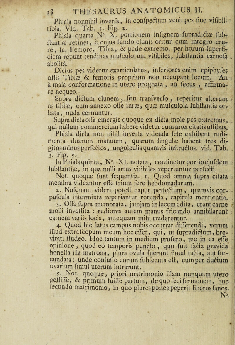 Phiala nonnihil inverfa, in confpedum venit pes fine vifibiU ; tibia. Vid. Tab. 3- Fig. i. Phiala quarta N°. X. portionem infignem fupradidae fub- fiantiai retinet, e cujus fundo clunis oritur cum integro crur re, fc. Femore, Tibia, & pede extremo, per horum fuperfi- ciem repunt tendines mufculorum vifibiles, fubliantia carnofa . abolita. Didus pes videtur exarticulatus, inferiores enim epiphjdes offis Tibiae & femoris proprium non occupant locum. An a mala conformatione in utero prognata , an lectis , affirma¬ re nequeo. Supra didum clunem, litu tranfverfo , reperitur alterum I os tibiae, cum annexo offe fune, quae mufculofa lubflantia or¬ bata, nuda cernuntur. Supra dida offa emergit quoque ex dida mole pes extremus9 „ qui nullum commercium habere videtur cum mox citatis offibus. Phiala dida non nihil inverfa videnda fefe exhibent rudi¬ menta duarum manuum , quarum fingulae habent tres di¬ gitos minus perfedos, unguiculis quamvis inftrudos. vid. Tab* 3. Fig. 5\ j In Phiala quinta, N°. Xl. notata, continetur portio ejufdem fubltantiae, in qua nulli artus vilibiles reperiuntur perfecti. Not. quoque funt fequentia. i. Quod omnia fupra citata membra videantur eiTe trium fere hebdomadarum. * > ' 4 • z. Nufquam videri potefl: caput perfedum, quamvis cor- - pufcula intermixta reperiantur rotunda , capitula mcntientia, 3. Offa fupra memorata, jamjam inlucemedita, erantcarne molli invefiita : rudiores autem manus fricando annihilarunt carnem variis locis, antequam mihi traderentur. 4. Quod hic latus campus nobis occurrat differendi, verum illud extrafcopum meum hoceflet, qui, ut fupradidum, bre¬ vitati ftudeo. Hoc tantum in medium profero, me in ea effe opinione , quod eo temporis pundo , quo fuit fada gravida honefia illa matrona, plura ovula fuerunt fimul tada, aut fe¬ cundata: unde confufio eorum fubfecuta elt, cum perdudum ovarium fimul uterum intrarunt. 5- Not. quoque, priori matrimonio illam nunquam utero geffiffe, & primum fuiffe partum, dequofecifermonem, hoc fecundo matrimonio, in quo plurespofieapeperit liberosfanos. - * ' ' * v ''