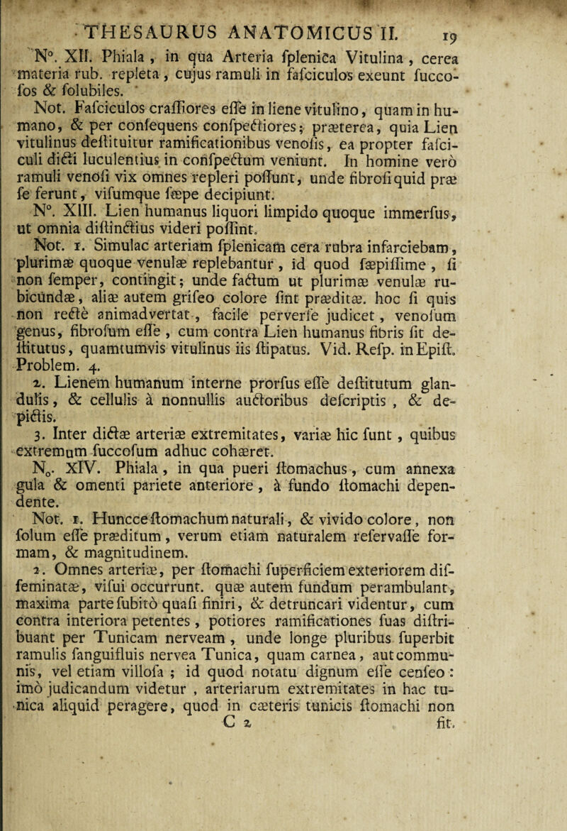 '•«It- • THESAURUS ANATOMICUS II. i9 N°. XII. Phiala , in qua Arteria fpleniCa Vitulina , cerea materia rub. repleta , cujus ramuli in fafciculos exeunt fucco- los & folubiles. Not. Fafciculos craffiores efle in liene vitulino, quam in hu¬ mano, & per confequens confpeCtiores; praeterea, quia Lien vitulinus dellituitur ramificationibus venofis, ea propter fafci- culi difti luculentius in confpedtum veniunt. In homine vero ramuli venofi vix omnes repleri poliunt, unde fibroliquid prae fe ferunt, vifumque fepe decipiunt. N°. XIII. Lien humanus liquori limpido quoque immerfus, ut omnia diltindtius videri poffint. Not. i. Simulae arteriam fplenicam cera rubra infarciebam, 'plurimas quoque venulae replebantur , id quod faepiffime , ii non femper, contingit; unde faCtum ut plurimae venulae ru¬ bicundae , aliae autem grifeo colore fint praeditae, hoc fi quis non reCte animadvertat-, facile perverfe judicet, venofum genus, fibrofum efle , cum contra Lien humanus fibris fit de- Ititutus, quamtumvis vitulinus iis ftipatus. Vid. Refp. inEpift. Problem. 4. z. Lienem humanum interne prorfus efle deftitutum glan¬ dulis , & cellulis a nonnullis auctoribus deferiptis , & de- piCtis. 3. Inter diftae arteriae extremitates, variae hic funt, quibus extremum fuccofum adhuc cohaeret. N0. XIV. Phiala, in qua pueri Itomachus, cum annexa gula & omenti pariete anteriore, a fundo Itomachi depen¬ dente. Not. r. Huncce Itomachum naturali, & vivido colore, non folum efle praeditum, verum etiam naturalem refervafle for¬ mam, & magnitudinem. 1. Omnes arteriae, per Itomachi fuperficiemexteriorem dif- feminatae, vifui occurrunt, quae autem fundum perambulant, maxima partefubito quafi finiri, & detruncari videntur, cum contra interiora petentes, potiores ramificationes fuas diltri- buant per Tunicam nerveam, unde longe pluribus fuperbit ramulis fanguifluis nervea Tunica, quam carnea, autcommu- nis, vel etiam villofa ; id quod notatu dignum efle cenfeo : imo judicandum videtur , arteriarum extremitates in hac tu¬ nica aliquid peragere, quod in eseteris tunicis Itomachi non C z fit.
