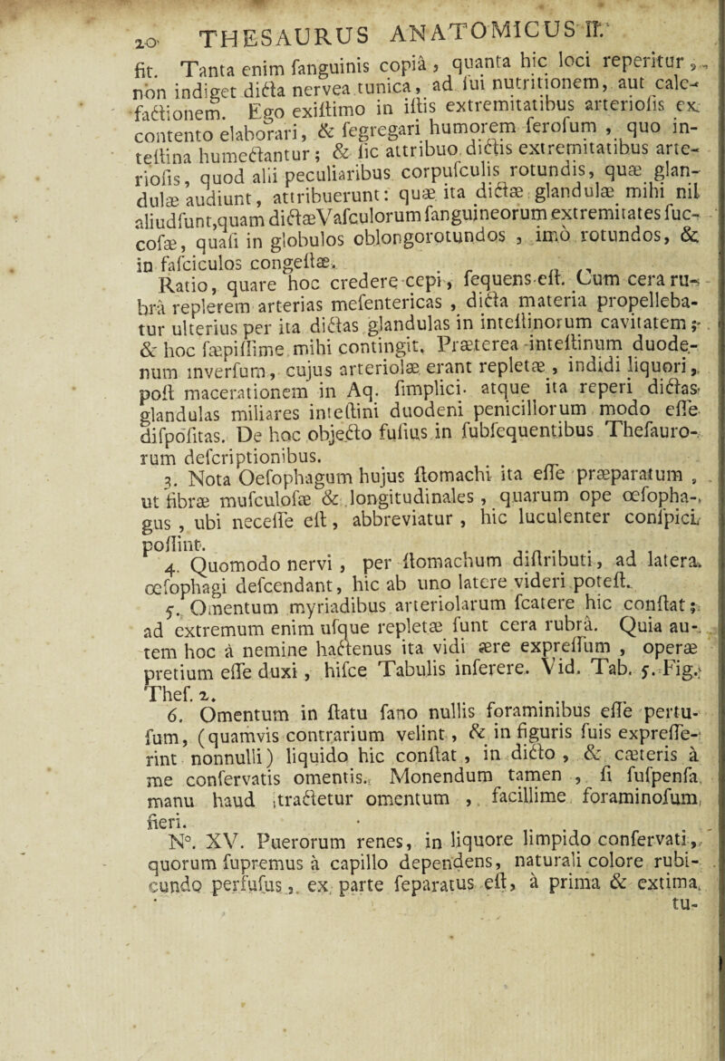 ry.~. $> i xO' THESAUPvUS ANATOMICUS’IT.' fit. Tanta enim fanguinis copia , quanta hic loci repetitur non indiget dida nervea tunica, ad iui nutrinonem, aut calc fadionem E°-o exiltimo in ifiis extremitatibus arteriolis ex. contento elaborari, & fegregari humorem ferofum , quo in- tefiina humedantur; & lic attribuo didis extremitatibus arte- riofis quod alii peculiaribus corpufculis; rotundis , qus glan¬ dulae audiunt, attribuerunt: quae, ita diflae.glandulae mihi ml aliudfunt,quam did®Vafculorum fangujneorum extremitates fuc, cofe, quali in globulos cblongoiotundos , imo totundos, in fafciculos congeftae.. . . ... Ratio, quare hoc credere cepi, fequenscft. Cum cera ru-- bra replerem arterias mefentericas , dida materia propelleba¬ tur ulterius per ita didas glandulas in inteftinorum cavitatem ;*. & hoc fepiffime mihi contingit. Praeterea -inteftinum duode¬ num tnverfum, cujus arteriolae, erant repletae , indidi liquori,, poft macerationem in Aq. fimplici- atque ita repeti didas- «dandulas miliares inteftini duodeni penicillorum modo efie difpoTitas. De hoc objedo fufius in fubfequentibus Thefauro- rum defcriptionibus. 3. Nota Oefophagum hujus ftomachi ita ede praeparatum , ut fibrae mulculolae & longitudinales, quarum ope ocfopha-. gus , ubi necefte eft, abbreviatur, hic luculenter confpicl poflint?. . 4. Quomodo nervi , per ftomachum dillnbuti, ad latera. oefophagi defcendant, hic ab uno latere videii poteft. 5. Omentum myriadibus arteriolarum fcatere hic confiat;, ad extremum enim ufque repletae funt cera rubra. Quia au- 7 tem hoc a nemine hadenus ita vidi «re expreftum , operae pretium effe duxi, hifce Tabulis inferere.. \id. Tab. y. Fig.; Thef. %. . 6. Omentum in ftatu fano nullis foraminibus efie pettu- fum, (quamvis contrarium velint , & in figuris fuis exprefie- rint nonnulli) liquido hic confiat, in dido , & caeteris a me confervatis omentis., Monendum tamen , fi fufpenfa, manu haud itradetur omentum ,. facillime foraminofum, neri. ■ . N°. XV. Puerorum renes, in liquore limpido confervati,, quorum fupremus a capillo dependens, naturali colore rubi¬ cundo perfufus, ex parte feparatus eft, a prima & extima. ■’ tu-