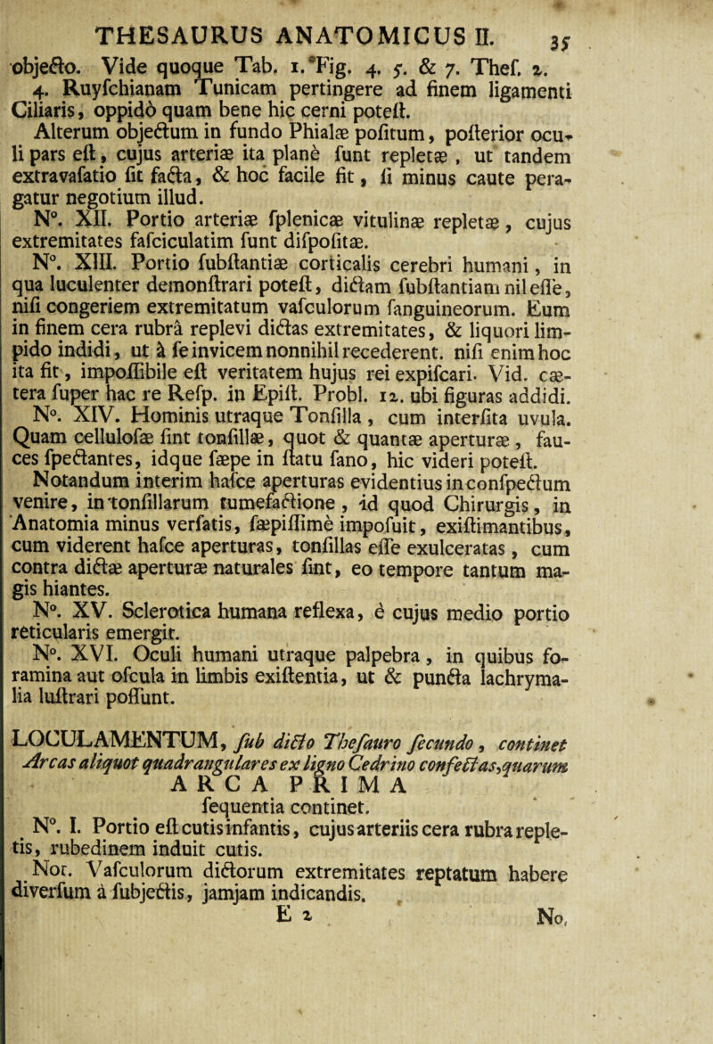 objedo. Vide quoque Tab. i.Tig. 4. 5-. & 7. Thef. z. 4. Ruyfchianam Tunicam pertingere ad finem ligamenti Ciliaris, oppido quam bene hic cerni potett. Alterum objedum in fundo Phialae pofitum, pofierior ocu- li pars ett, cujus arteriae ita plane funt repletae, ut tandem extravafatio fit fada, & hoc facile fit, fi minus caute pera¬ gatur negotium illud. N°. XII. Portio arteriae fplenicae vitulinae repletae, cujus extremitates fafciculatim funt difpofitae. N°. XIII. Portio fubftantiae corticalis cerebri humani , in qua luculenter demonftran poteft, didam fubftantiamnilefle, nifi congeriem extremitatum vafculorum fanguineorum. Eum in finem cera rubra replevi didas extremitates, & liquori lim¬ pido indidi, ut & fe invicem nonnihil recederent, nifi enim hoc ita fit , impofiibile eft veritatem hujus rei expifcari. Vid. cse- tera fuper hac re Refp. in Epilt. Probi. 12. ubi figuras addidi. N°. XIV. Hominis utraque Tonfilla , cum interlita uvula. Quam cellulofe fint tonfillae, quot & quantae aperturae , fau¬ ces fpedantes, idque faepe in flatu fano, hic videri poteft. Notandum interim hafce aperturas evidentius inconfpedum venire, in tonfillarum tumefadione, id quod Chirurgis, in Anatomia minus verfatis, fajpiflime impofuit, exiftimantibus, cum viderent hafce aperturas, tonfillas efle exulceratas, cum contra didae aperturae naturales fint, eo tempore tantum ma¬ gis hiantes.  N°. XV. Sclerotica humana reflexa, e cujus medio portio reticularis emergit. N°. XVI. Oculi humani utraque palpebra, in quibus fo¬ ramina aut ofcula in limbis exiftentia, ut & punda lachryma- lia luftrari poflunt. LOCULAMENTUM, fub di£lo Thefauro fecundo, cotitinet Arcas aliquot quadrangulares ex ligno Cedrino confeffas,quarum ARCA PRIMA fequentia continet. N°. I. Portio eft cutis infantis, cujus arteriis cera rubra reple¬ tis, rubedinem induit cutis. Nor. Vafculorum didorum extremitates reptatum habere diverfum a fubjedis, jamjam indicandis. E z . No,