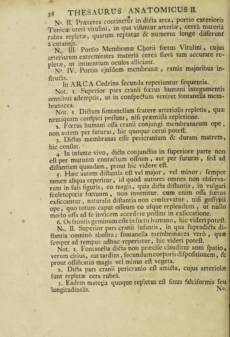 N° II Pneterea continetur in dida arca, portio exterioris 'Tunica? uteri'vitulini, in qua vifuntur arteriae, cerea materia ruta repleti, quarum reptatus & numerus longe differunt No. III. Portio Membranae Chorii foetus Vitulini, cujus arteriarum extremitates materia cerea flava tam accurate re* pletae, ut intuentium oculos allidant. _ .... N°. IV. Portio ejufdem membranae , ramis majoribus m- ftruda. ... In ARCA Cedrina fecunda repenuntur fequentia. Not. i. Superior pars cranii foetus humani integumentis omnibus ademptis, ut in confpedum veniret fontanella mem¬ branacea. ,, ... . . Not. i. Didam fontanellam fcatere arteriolis repletis, quae neutiquam confpici poflunt, nifi praemitia repletione. i Foetus humani olla cranii conjungi membranarum ope , non autem per futuras, hic quoque cerni potefl. 3. Didas membranas efle pericranium & duram matrem, hic conflat. ...... 4. In infante vivo, dida conjundio in fuperiore parte non eft per mutuum contadum oflium , aut per futuras, fed ad diftantiam quandam, prout hic videre efl. 5' Haec autem diftantia efl vel major , vel minor : femper tamen aliqua reperitur, id quod autores omnes non obferva- runt in fuis figuris; eo magis, quia dida diftantia, in vulgari fceletopoeia foetuum , non invenitur, cum enim offa foetus exficcantur, naturalis diftantia non confervatur , nifi goflypii ope, quo totum caput ofleum eo ufque replendum , ut nullo modo offa ad fe invicem accedere poflint in exficcatione. 6. Os frontis geminum efle in foetu humano, hic videri poteft. No. II. Superior pars cranii infantis, in qua fupradida di¬ ftantia omnino abolita; fontanella membranacea vero , quas femper ad tempus adhuc reperiatur, hic videri poteft. Not. 1. Fontanella dida non praecife clauditur anni fpatio, verum citius, aut tardius, fecundum corporis difpofitionem, & prout offificatio magis vel minus eft vegeta. i. Dida pars cranii pericranio eft amida, cujus arteriolas funt repletas cera rubra. 3. Eadem matei;ia quoque repletus eft finus falciformis feu longitudinalis. . . No.
