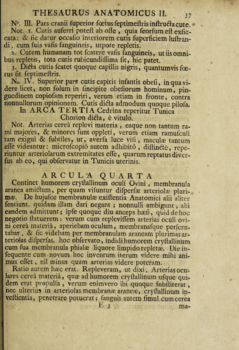 N°. III. Pars cranii fuperior foetus feptimeftris inftrufta cute, Not. i. Cutis auferri poteft ab olle , quia feorfum eft exfic- cata: & fic datur occafio interiorem cutis fuperficiem luftran- di, cum fuis vafis fanguineis, utpote repletis. %. Cutem humanam tot fcatere vafis fanguineis, ut iis omni¬ bus repletis, tota cutis rubicundiffima fit, hic patet. 3. Difta cutis fcatet quoque capillis nigris, quantumvis foe¬ tus fit feptimeftris. No. IV. Superior pars cutis capitis infantis obeli, in qua vi¬ dere licet, non folum in fincipite obefiorum hominum, pin¬ guedinem copiofam reperiri, verum etiam in fronte, contra nonnullorum opinionem. Cutis difta admodum quoque pilofa. In ARCA TERTI A Cedrina reperitur Tunica Chorion difta, e vitulo. Not. Arterias cerea replevi materia , eaque non tantum ra¬ mi majores, & minores funt oppleti, verum etiam ramufculi tam exigui & fubtiles, ut, averfa luce vili, maculae tantum efle videantur: microfcopio autem adhibito, diftinfte, repe- riuntur arteriolarum extremitates efle, quarum reptatus diver- fus ab eo, qui obfervatur in Tunicis uterinis. ARCULA QUARTA Continet humorem cryftallinum oculi Ovini, membranula aranea amiftum, perquam vifuntur difperfae arteriola pluri¬ mae. De hujufce membranulae exiftentia Anatomici alii aliter fentiunt. quidam illam dari negant ; nonnulli ambigunt, alii eandem admittunt; ipfe quoque diu anceps haefi, quid de hoc negotio ftatuerem : verum cum repleviflem arterias oculi ovi¬ ni cerea materia, aperiebam oculum, membranafque perfcru- tabar , & fic videbam per membranulam araneam plurimas ar¬ teriolas difperfas. hoc obfervato, indidi humorem cryftallinum cum fua membranula phialae liquore limpido replet*. Diein- fequente cum novum hoc inventum iterum videre mihi ani¬ mus effet, nil minus quam arterias videre poteram. Ratio autem haec erat. Repleveram, ut dixi. Arterias ocu¬ lares cerea materia, quae ad humorem cryftallinum ufque qui¬ dem erat propulfa , verum enimvero ibi quoque fubftiterat, nec ulterius in arteriolas membranae araneae, cryftallinum in- veftientis, penetrare potuerat; fanguis autem fimul cum cerea E 3