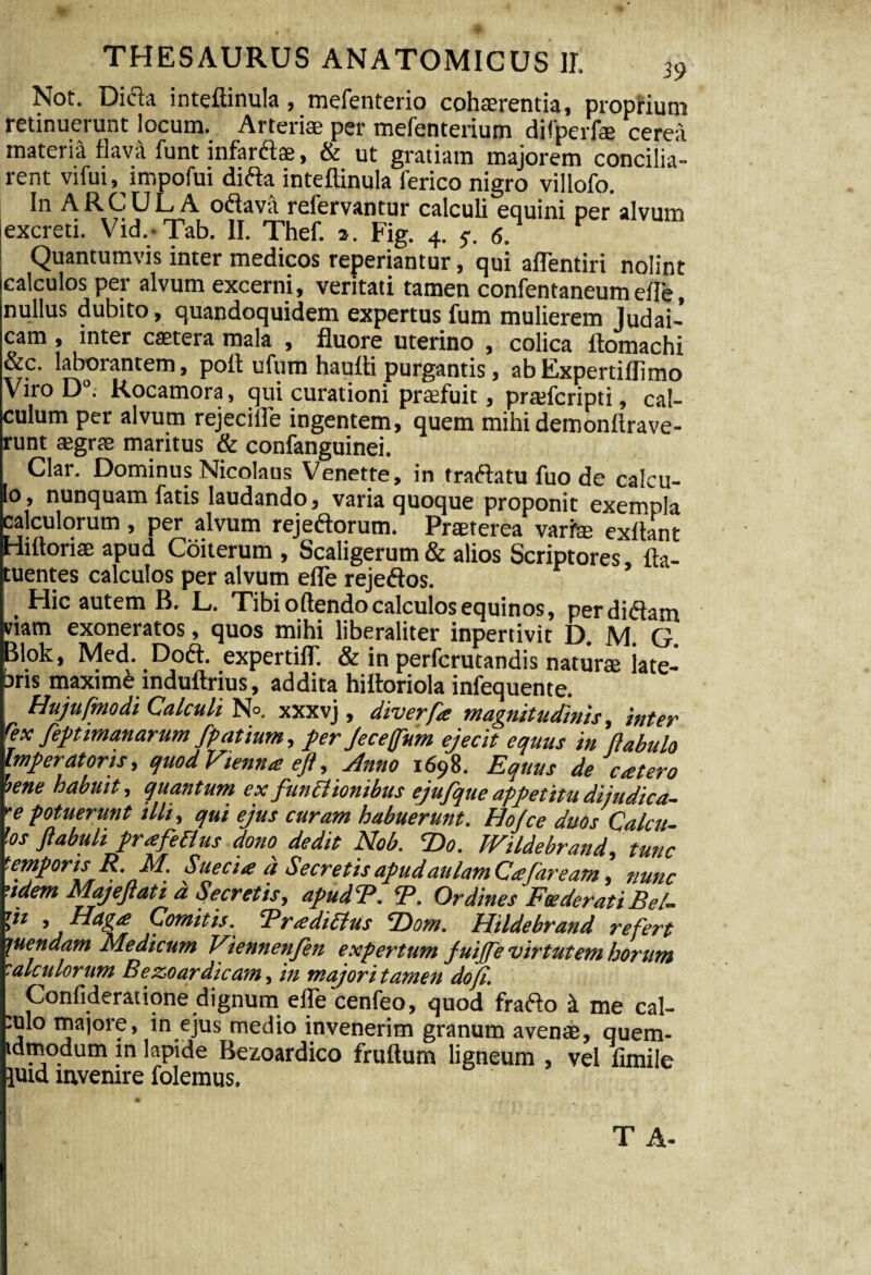 Not. Difta inteftinula, mefenterio cohaerentia, proprium retinuerunt locum. Arterias per mefenterium difperfae cerea materia flava funt infarftas, & ut gratiam majorem concilia¬ rent vifui, impofui ditfa inteftinula ferico nigro villofo. In ARCULA o«ftava refervantur calculi equini per alvum excreti. Vid. Tab. II. Thef. a. Fig. 4. 5-. 6. Quantumvis inter medicos reperiantur, qui affentiri nolint (calculos per alvum excerni, veritati tamen confentaneumefte, nullus dubito, quandoquidem expertus fum mulierem Judai¬ cam , inter castera mala , fluore uterino , colica ftomachi &c. laborantem, poft ufum haufti purgantis, ab Expertiffimo Viro D°. Rocamora, qui curationi profuit, prajfcripti, cal¬ culum per alvum rejecille ingentem, quem mihi demonltrave- runt aegrae maritus & confanguinei. Clar. Dominus Nicolaus Venette, in tracftatu fuo de calcu- Eo, nunquam fatis laudando, varia quoque proponit exempla :alculorum, per alvum rejeftorum. Praeterea varte exft mt Hiftoriae apud Coiterum , Scaligerum & alios Scriptores fta- tuentes calculos per alvum efte rejeftos. _ Hic autem B. L. Tibi oftendo calculos equinos, perdiftam viam exoneratos, quos mihi liberaliter inpertivit D. M G Blok, Med. Do<ft. expertiflT. & in perfcrutandis naturas iate- bns maxime induftrius, addita hiftoriola infequente. Hujufmodi Calculi N°. xxxvj , diverfa magnitudinis, inter fex feptimanarum fpatium, per Jeceffum ejecit equus in (labulo Imperatoris, quod Vienna efl,Anno 1698. Equus de eat ero iene habuit, quantum ex functionibus ejufque appetitu dijudica- ”e potuerunt illi, qui ejus curam habuerunt. Hofce duos Calcu¬ los ftabuli pr<efetius dono dedit Nob. T>o. IVildebrand, tunc temporis R. M. Suecia a Secretis apud aulam Cie far eam, nunc naem Majeftati d Secretis, apud E. CP. Ordines Foederati Bel- V* 9 Comitis. *Pr £ dirius cDowi. Hildebrand refert Ruendam Medicum Viennenfen expertum fuijfe virtutem horum talculorum Bezoar dicam, in majori tamen do fi. ^ Confideratione dignum efte cenfeo, quod frafto i me cal- :ulo majore, in ejus medio invenerim granum avenae, quem- tdmodum in lapide Bezoardico fruftum ligneum , vel fimile luid invenire folemus.