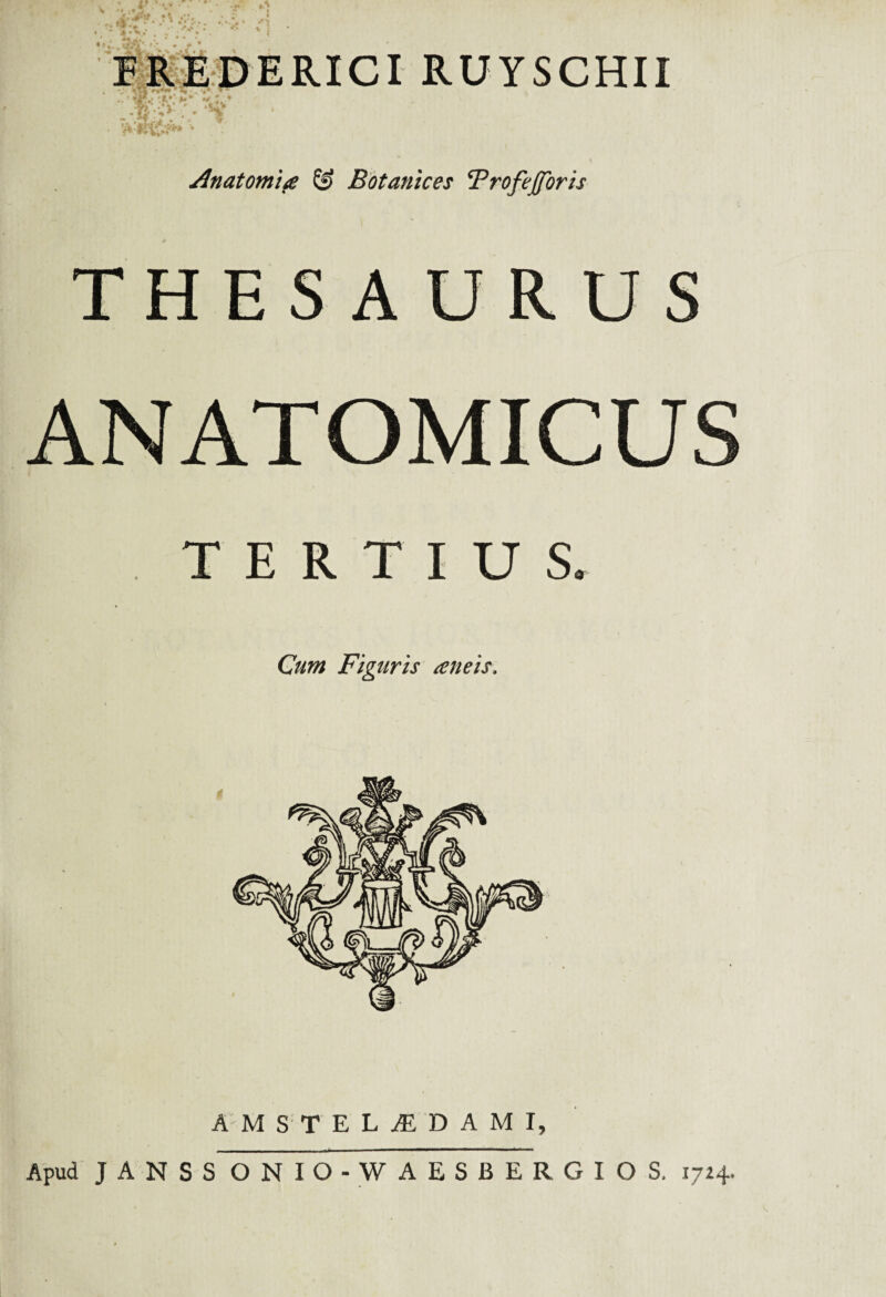FREDERICI RUYSCHII i . ,• ” -H ■ 4 . .. ■ Anatomice & Botanices TrofeJJoris THESAURUS ANATOMICUS TERTIUS. Cum Figuris aneis. AMSTELjEDAMI, Apud JANSS ONIO-W AESBERGIOS, 1724-