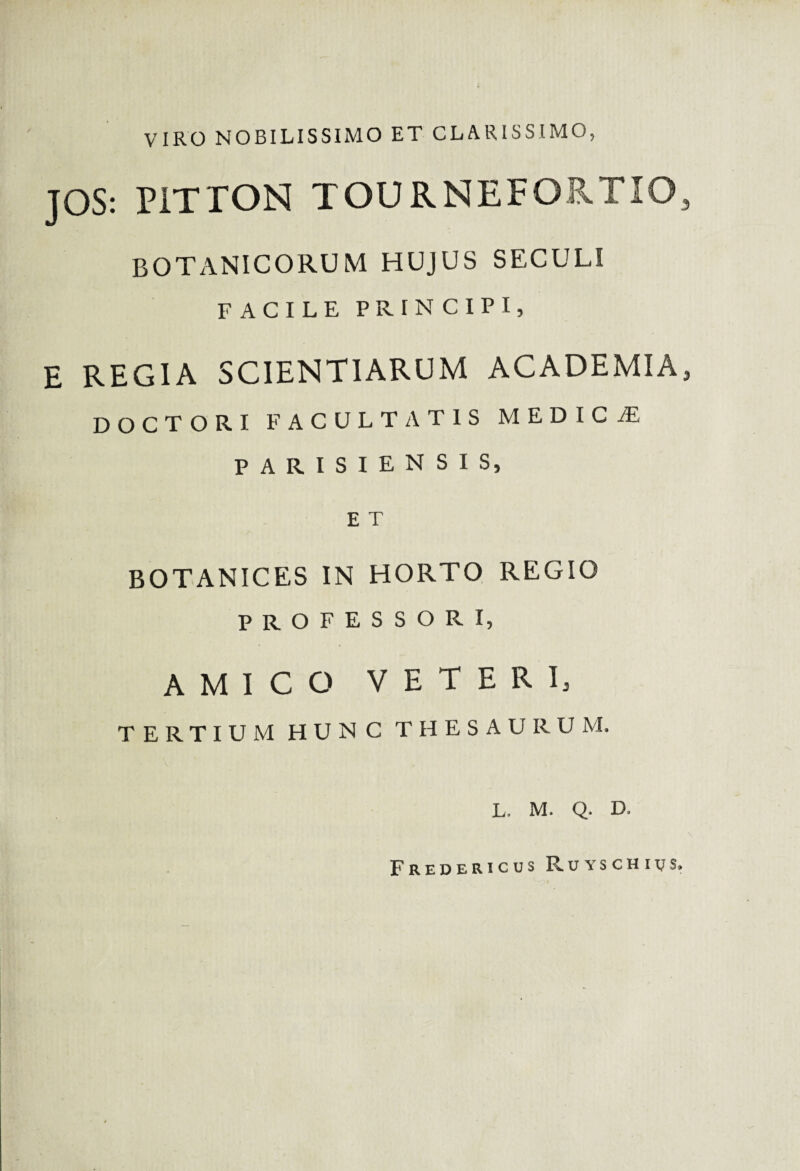 VIRO NOBILISSIMO ET CLARISSIMO, JOS: PITTON TOURNEFORTIO, botanicorum hujus seculi FACILE PRIN CIPI, E REGIA SCIENTIARUM ACADEMIA, DOCTORI FACULTATIS MEDICiE PARISIENSIS, E T BOTANICES IN HORTO REGIO PROFESSORI, AMICO VETERI, TERTIUM HUNC THESAURUM. L. M. Q. D. Fredericus Ruyschivs,