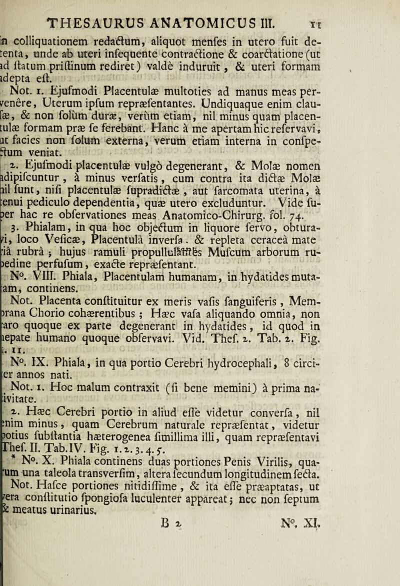 in colliquationem redaftum, aliquot menfes in utero fuit de¬ tenta, unde ab uteri infequente contraftione & coarftatione (ut id lbtum priftinum rediret) valde induruit, & uteri formam idepta elh Not. i. Ejufmodi Placentulae multoties ad manus meas per- renere, Uterum ipfum repraefentantes. Undiquaque enim elau¬ te, & non foliim durae, verum etiam, nil minus quam placen¬ tulae formam prae fe ferebant. Hanc a me apertam hic refervavi, at facies non folum externa, verum etiam interna in confpe- Sum veniat. ; L x. Ejufmodi placentulae vulgo degenerant, & Molae nomen idipifcuntur , it minus verfatis, cum contra ita diftae Molae nil funt, nifi placentulae fupradiftae , aut farcomata uterina, a tenui pediculo dependentia, quae utero excluduntur. Vide 1'u- per hac re obfervationes meas Anatomico-Chirurg. fol. 74. 3. Phialam, in qua hoc objeftum in liquore fervo, obtura¬ ri , loco Veficae, Placentula inverfa - & repleta ceracea mate :ia rubra } hujus ramuli propullul&ftt&s Mufcum arborum ru¬ bedine perfufum, exacte repraefentant. N°. VIII. Phiala, Placentulam humanam, in hydatides muta- am, continens. Not. Placenta conftituitur ex meris vafis fanguiferis, Mem¬ brana Chorio cohaerentibus ; Haec vafa aliquando omnia, non aro quoque ex parte degenerant in hydatides, id quod in tepate humano quoque obfervavi. Vid. Thef. z. Tab. z. Fig. 11. N°. IX. Phiala, in qua portio Cerebri hydrocephali, 8 circi¬ ter annos nati. Not. 1. Hoc malum contraxit (fi bene memini) it prima na¬ ti vitate. . 2.. Haec Cerebri portio in aliud efle videtur converfa, nil mim minus, quam Cerebrum naturale repraefentat, videtur botius fubllantia haeterogenea fimillima illi, quam repraefentavi Thef. II. Tab.IV. Fig. 1. x. 3.4. y. * N°. X. Phiala continens duas portiones Penis Virilis, qua- 'um una taleola transverfim, altera fecundum longitudinem fedta. Not. Hafce portiones nitidillime, & ita efle praeaptatas, ut ^era conftitutio fpongiofa luculenter appareat; nec non feptum £ meatus urinarius,