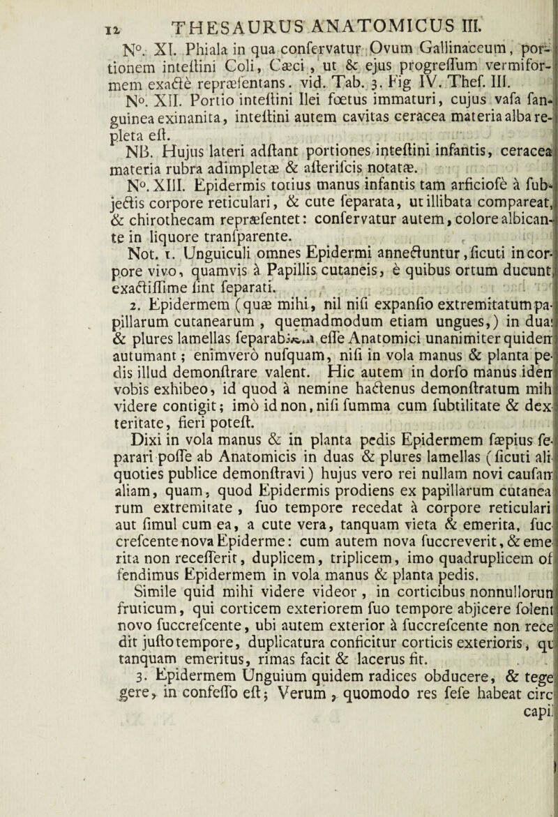 N°. XI. Phiala in qua confervatur Ovum Gallinaceum, por¬ tionem intellini Coli, Caeci , ut & ejus progreflum vermifor¬ mem exade repraelentans. vid. Tab. 3. Fig IV. Thef. IU. N°. XII. Portio intellini Ilei foetus immaturi, cujus vafa fan- guinea exinanita, intellini autem cavitas ceracea materia alba re¬ pleta ell. '• NB. Hujus lateri adftant portiones intellini infantis, ceracea materia rubra adimpletae & alterifcis notatae. N°. XIII. Epidermis totius manus infantis tam arficiofe a fub- jedis corpore reticulari, & cute feparata, ut illibata compareat, & chirothecam repraefentet: confervatur autem, colorealbican-j te in liquore tranfparente. r i 1 Not. 1. Unguiculi omnes Epidermi anneduntur ,ficuti incor- pore vivo, quamvis it Papillis cutaneis, e quibus ortum ducunt, exadiUime lint feparati. 2. Epidermem (quae mihi, nil nift expanfio extremitatum pa¬ pillarum cutanearum , quemadmodum etiam ungues,) in duas & plures lamellas feparab.vs.«t,effe Anatomici unanimiter quiden autumant; enimvero nufquam, nift in vola manus & planta pe¬ dis illud demonltrare valent. Hic autem in dorfo manus iden vobis exhibeo, id quod a nemine hadenus demonftratum mih videre contigit; imo id non, nift fumma cum fubtilitate & dex teritate, fieri potelt. Dixi in vola manus & in planta pedis Epidermem faepius fe- parari polle ab Anatomicis in duas & plures lamellas (ficuti ali quoties publice demonftravi) hujus vero rei nullam novi caufatr aliam, quam, quod Epidermis prodiens ex papillarum cutanea rum extremitate , fuo tempore recedat it corpore reticulari aut fimul cum ea, a cute vera, tanquam vieta & emerita, fuc crefcentenovaEpiderme: cum autem nova fuccreverit,&eme rita non receflerit, duplicem, triplicem, imo quadruplicem of tendimus Epidermem in vola manus & planta pedis. Simile quid mihi videre videor , in corticibus nonnullorun fruticum, qui corticem exteriorem fuo tempore abjicere foient novo fuccrefcente, ubi autem exterior ii fuccrefcente non recei dit juflotempore, duplicatura conficitur corticis exterioris, qv tanquam emeritus, rimas facit & lacerus fit. 3. Epidermem Unguium quidem radices obducere; & tege gere, in confelTo eft; Verum , quomodo res fefe habeat circ capii