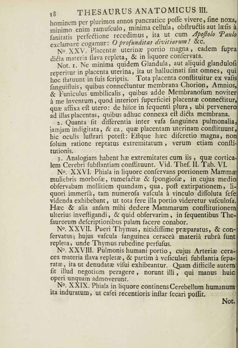 hominem per plurimos annos pancratice poffe vivere, fine noxa, minimo enim ramufculo, minima cellula, obttruais aut laefis it limitatis perfedione recedimus, ita ut cum Jfojlolo ‘Paulo exclamare cogamur: Oprofunditas divitiarum! &c. N° XXV. Placentae uterinae portio magna, eadem fupra difla materia flava repleta, & in liquore coniervata. Not. x. Ne minima quidem Glandula, aut aliquid glandulofi reperitur in placenta uterina, ita ut hallucinati fint omnes, qui hoc flatuunt in fuis fcriptis. Tota placenta conftituitur ex vafisi fanguifluis, quibus conneftuntur membrana Chorion, Amnios, & Funiculus umbilicalis, quibus adde Membranofum noviter it me inventum, quod interiori fuperficiei placentae conneftitur, qua: affixa eft utero: de hifce in fequenti plura , ubi pervenero ad illas placentas, quibus adhuc connexa eft difta membrana. 2. Quanta fit differentia inter vafa fanguinea pulmonalia,1 iamjam indigitata, & ea, quae placentam uterinam conftituunt,! hic oculis luftrari poteft: Eftque haec difcretio magna, non; folum ratione reptatus extremitatum , verum etiam confti-j tutionis. 3. Analogiam habent hae extremitates cum iis, quae corticaJ lem Cerebri fubftantiam conftituunt. Vid. Thef. II. Tab. VI. N°. XXVI. Phiala in liquore confervans portionem Mammae muliebris morbofe, tumefa&ae & fpongiofae, in cujus medio obfervabam mollitiem quandam, qua, poft extirpationem, li¬ quori immerfa, tam numerofa vafcula I vinculo diffoluta fefe videnda exhibebant, ut tota fere illa portio videretur vafculofa. Haec & alia anfam mihi dedere Mammarum conftitutionem ulterius inveftigandi, & quid obfervarim, in fequentibus The- faurorum defcriptionibus palam facere conabor. N°. XXVII. Pueri Thymus, nitidiffime praeparatus, & con- fervatus; hujus vafcula languinea ceracea materia rubra funt repleta, unde Thymus rubedine perfufus. i N°. XXVIII. Pulmonis humani portio , cujus Arteriae cera¬ cea materia flava repletae, & partitn a veficulari fubftantia fepa- ratffi, ita ut denudatae vilui exhibeantur. Quam difficile autem lit illud negotium peragere , norunt illi, qui manus huic operi unquam admoverunt. N°. XXIX. Phiala in liquore continens Cerebellum humanum ita induratum, ut cafei recentioris inftar fecari poffit. Not. !
