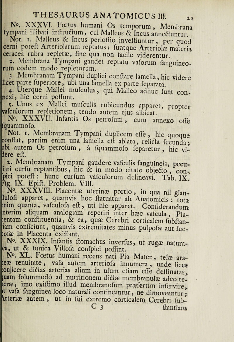 N°. XXXVI. Foetus humani Os temporum , Membrana tympani illibati inftruftum, cui Malleus & Incus anneftuntur. Not. i. Malleus & Incus perioftio inveftiuntur, per quod cerni poteft Arteriolarum reptatus; funtque Arteriolae materia ceracea rubra repleta?, fine qua non facile viderentur. 2. Membrana Tympani gaudet reptatu vaforum fanguineo- rum eodem modo repletorum. 3. Membranam Tympani duplici conflare lamella, hic videre licet parte fuperiore, ubi una lamella ex parte feparata. 4. Uterque Mallei mufculus, qui Malleo adhuc funt con¬ nexi, hic cerni poflunt. 5- Unus ex Mallei mufculis rubicundus apparet, propter vafculorum repletionem, tendo autem ejus albicat. t N°. XXXVII. Infantis Os petrofum, cum annexo offe fquammofo. Nor. 1. Membranam Tympani duplicem eflfe, hic quoque conflat, partim enim una lamella efl ablata, relifta fecunda; ubi autem Os petrofum , k fquammofo feparetur , hic vi- 3ere efl. _ Membranam Tympani gaudere vafculis fanguineis, pecu- iari curfu reptantibus, hic & in modo citato objeclo , con-* 'pici poteft: hunc curfum vafculorum delineavi. Tab IX ?ig. IX. Epift. Problem. VIII. N°. XXXVIII. Placentae uterinae portio , in qua nil glan- lulofi apparet, quamvis hoc ftatuatur ab Anatomicis: tota :nim quanta, vafculofa eft, uti hic apparet. Confiderandum nterim aliquam analogiam reperiri inter baec vafcula , Pla¬ centam conftituentia, & ea, quae Cerebri corticalem fubftan- iam conficiunt, quamvis extremitates minus pulpofae aut fuc- :ofae in Placenta exiftant. N°. XXXIX. Infantis ftomachus inverfus, ut ruga? natura- es, ut & tunica Villofa confpici poflint. N°. XL. Foetus humani recens nati Pia Mater, telae ara- iea? tenuitate, vafa autem arteriofa innumera, unde licet :onjicere diftas arterias alium in ufum etiam efle deftinatas, juam folummodo ad nutritionem di&a? membranulae adeo te- terae; imo exiftimo illud membranofum pra?fertim infervire, it vafa fanguinea loco naturali contineantur, ne dimoveantur; Vrteriae autem, ut in fui extremo corticalem Cerebri fub- C 3 ftantiara