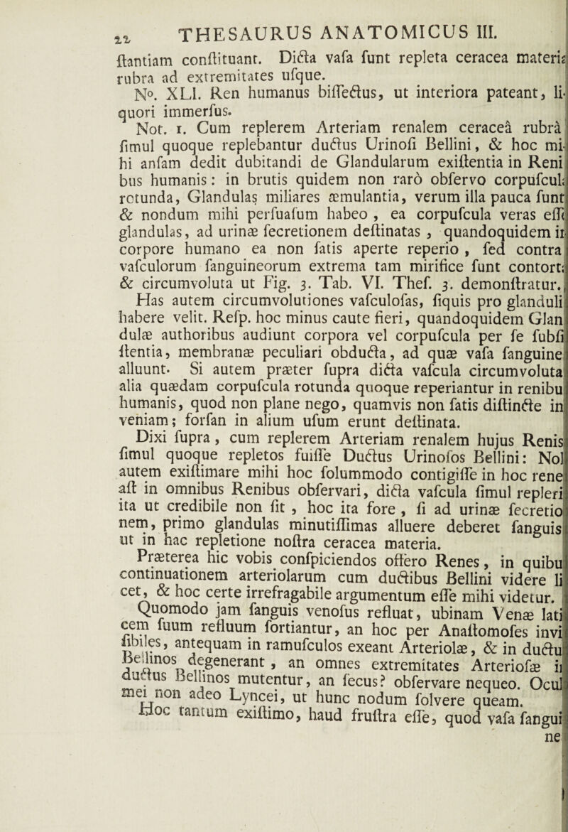 ftantiam conflituanc. Dida vafa funt repleta ceracea materis rubra ad extremitates ufque. N°. XL1. Ren humanus bifledus, ut interiora pateant, li¬ quori immerfus. Not. i. Cum replerem Arteriam renalem ceracea rubra fimul quoque replebantur dudus Urinofi Bellini, & hoc mi¬ hi anfam dedit dubitandi de Glandularum exiftentia in Reni bus humanis: in brutis quidem non raro obfervo corpufcul; rotunda, Glandulas miliares aemulantia, verum illa pauca funt & nondum mihi perfuafum habeo , ea corpufcula veras efll glandulas, ad urinae fecretionem deftinatas , quandoquidem ii- corpore humano ea non fatis aperte reperio , fed contra vafculorum fanguineorum extrema tam mirifice funt contort; & circumvoluta ut Fig. 3. Tab. VI. Thef. 3. demonflratur., Has autem circumvolutiones vafculofas, fiquis pro glanduli habere velit. Refp. hoc minus caute fieri, quandoquidem Glan dulae authoribus audiunt corpora vel corpufcula per fe fubfi flentia, membranae peculiari obduda, ad quae vafa fanguine alluunt. Si autem praeter fupra dida vafcula circumvoluta alia quaedam corpufcula rotunda quoque reperiantur in renibu humanis, quod non plane nego, quamvis non fatis diftinde in veniam; forfan in alium ufum erunt deflinata. Dixi fupra, cum replerem Arteriam renalem hujus Renis fimul quoque repletos fuifle Dudus Urinofos Bellini: Nol autem exiftimare mihi hoc folummodo contigifle in hoc rene aft in omnibus Renibus obfervari, dida vafcula fimul repleri ita ut credibile non fit , hoc ita fore , fi ad urinae fecretio nem, primo glandulas minutiflimas alluere deberet fanguis ut in hac repletione noftra ceracea materia. Praeterea hic vobis confpiciendos offero Renes, in quibu continuationem arteriolarum cum dudibus Bellini videre li cet, & hoc certe irrefragabile argumentum efle mihi videtur. , Quomodo jam fanguis venofus refluat, ubinam Venae lati cem iuum refluum fortiantur, an hoc per Anaflomofes invi iim es, antequam in ramufculos exeant Arteriolae, & in dudu Jse.linos degenerant, an omnes extremitates Arteriofae ii tu.us Lemnos mutentur, an fecus? obfervare nequeo. Ocul ei u°n adeo Lyncei, ut hunc nodum folvere queam, j oc tantum exifiimo, haud fruflra efle, quod vafa fangui ne