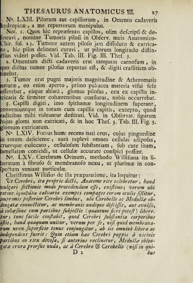 N°. LXIil. Pilorum aut capillorum , in Omento cadaveris Eydropicae , a me repertorum manipulus. Not. r. Quos hic repraefento capillos, olim defcripfi & de- neavi, nomine Tumoris pilofi in Obferv. meis Anatomico- Chir. fol. 13. Tumore autem pilofo jam difloluto & extrica¬ to , hic pilos delineari curavi , ut pilorum longitudo diltin- dius videri pollet. Vid. Tab. III. Fig. III. Thef. 3. x. Omentum didi cadaveris erat tanquam carnofum , in quo didus tumor pilofus repertus eft, & digiti craffitiem ob¬ tinebat. 3. Tumor erat pugni majoris magnitudine & Atheromatis aturae, eo enim aperto , primo pultacea materia vifui fele fferebat, eaque ablata, glomus pilofus, ceu ex capillis in- ricatis & firmiter cohaerentibus conflatus, nobis occurrebat. 5. Capilli digiti, imo fpithamae longitudinem fuperant, conveniuntque in totum cum capillis capitis, excepto, quod radicibus mihi videantur deflituti. Vid. in Obfervat. figuram hujus glomi non extricati, & in hoc Thef. 3. Tab. III. Fig. 3. glomum extricatum. N° LX1V. Foetus hum: recens nati crus, cujus pinguedine in totum deficiente, aura replevi omnes cellulas adipofas, erureque exliccato , cellulofam fubllantiam , fub cute litam, amellatim conicidi, ut cellulas accurate confpici poffint. i N°. LXV. Cerebrum Ovinum, methodo Williliana ita li¬ beratum a fibrofo & membranofo nexu, ut plurimae in con- fpedum veniant particulae. Clariflimus Willifius de illa praeparatione, ita loquitur: “Vt Cerebri, itaproprie diBi, Anatome rite celebretur, haud vulgari feBionis modo procedendum effe, exifiimo; verum ubi tot tus iynupccAx calvaria exempti compages coram oculis fiftitur, imprimis pojlerior Cerebri limbus, ubi Cerebello ac Mediilla ob¬ longata conneBitur, ac membranis undic/ue difiijfis, aut avulfis, a cohafione cum partibus fubjeBis (quantum fieri potefi ) libere¬ tur; tunc facile conflabit, quod Cerebri Jubfiantia corporibus ijlis, haud quaquam unitur, verum per fe, nifi quod membt ana- rum nexu fuperficie tenus conjungitur, ab iis omnino libera ac independens fuerit: Quin etiam hac Cerebri puppis d vicinis partibus eo ritu divija, fi anterius reclinetur, Medulla oblon¬ gata crura prorfus nuda, ac d Cerebro & Cerebello (nifi in qui- D x bus