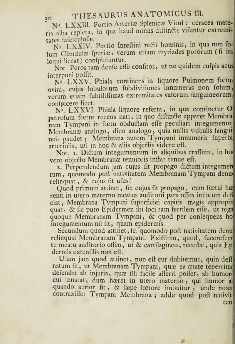 N° LXXIII. Portio Arterias Splenicae Vitul : ceracea mate¬ ria alba repleta, in qua haud minus difiinde vifuntur extremi¬ tates fafciculofae. .' n. . . ... r N°. LXXIV. Portio Intefiim redi hominis, in qua non io- lum Glandulae lpuriae, verum etiam myriades pororum(fi ita loqui liceat) conlpiciuntur. Not Poros tam denfe eile confitos, ut ne quidem culpis acus interponi poiFit. . . N°. LXXV. Phiala continens in liquore Pulmonem foetus ovini, cujus lobulorum fubdiviiiones innumeras non folum, verum etiam fubtiiiffimas extremitates vaforum (anguineorum, confpicere licet. N°. LXXVI. Phiala liquore referta, in qua continetur O: petrofum foetus recens nati, in quo diitinde apparet Membra nam Tympani in foetu obdudam e(Te peculiari integumento • Membranse analogo, dico analogo, quia nullis vafculis fanguii neis gaudet ; Membrana autem Tympani innumeris fuperbi! arteriolis, uti in hoc & aliis objedis videre eft. Not. r. Didum integumentum in aliquibus craiTum, in hoi vero objedo Membrante tenuioris inllar tenue eft. x. Perpendendum jam cujus fit propago didum integumen: tum, quomodo poli nativitatem Membranam Tympani denu< relinquat, & cujus fit ufus? Quod primum attinet, fc: cujus fit propago, cum foetui hae; renti in utero materno meatus auditorii pars ofiea in totum dcfi ciat, Membrana Tympani fuperficiei capitis magis appropir? quat, & fic puto Epidermen ibi loci tam fertilem eile, ut tegi quoque Membranam Tympani, & quod per confequens ho integumentum nil fit, quam epidermis. Secundum quod attinet, fc: quomodo poft nativitatem denui relinquat Membranam Tympani. Exiffimo, quod, fuccrefcer te meatu auditorio offeo, ut & cartilagineo, recedat, quia Ep' dermis extenfilis non eff. Uium jam quod attinet, non e(t cur dubitemus, quin defl: natum fit, ut Membranam Tympani, quae ea aetate tenerrima defendat ab injuria, quae illi facile afferri poffet, ab humor* cui innatat, dum haeret in utero materno, qui humor al quando acrior fit, & frepe foetore imbuitur, unde noxal contraxifiet Tympani Membrana ; adde quod poli nativit