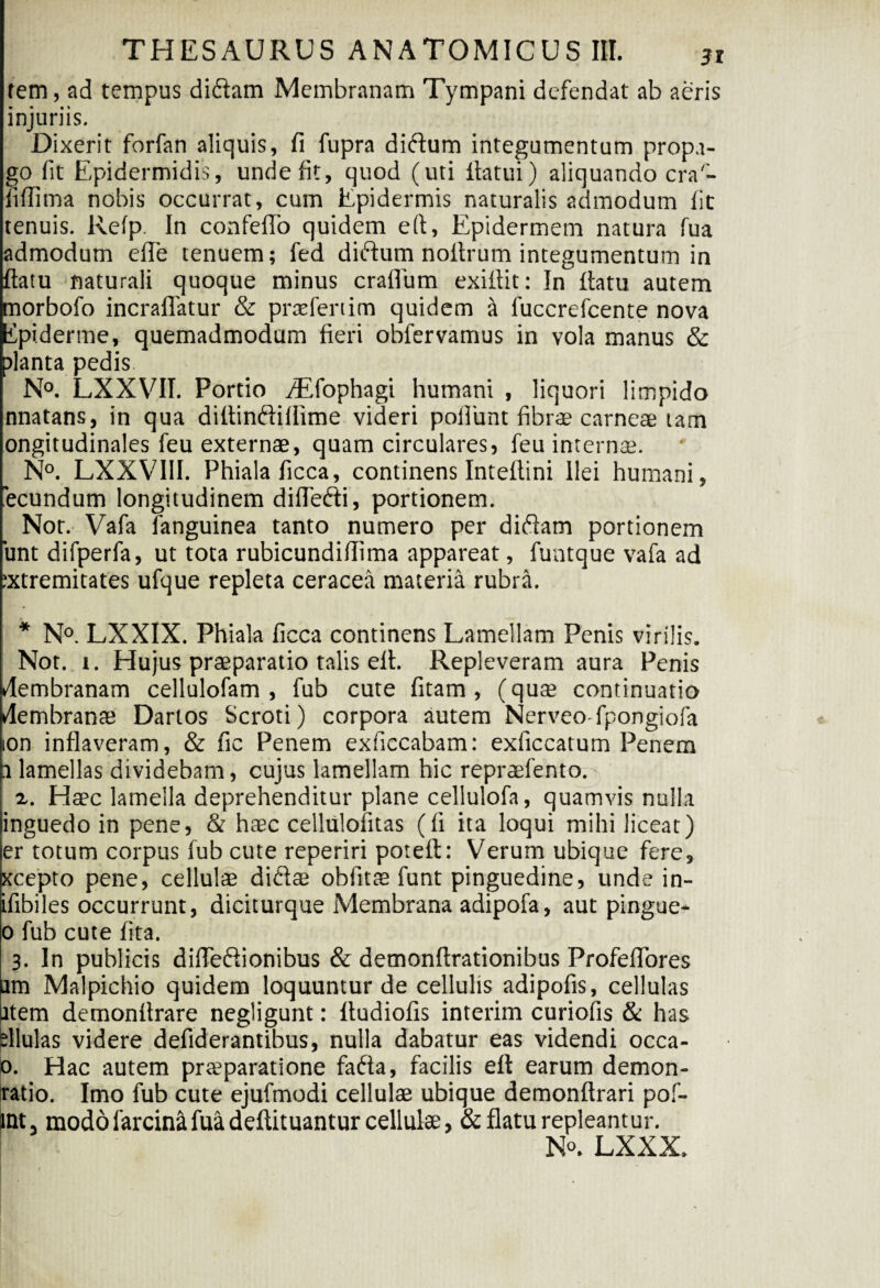 (em, ad tempus diftam Membranam Tympani defendat ab aeris injuriis. Dixerit forfan aliquis, fi fupra difium integumentum propa¬ go fit Epidermidis, unde fit, quod (uti liatui) aliquando cra- fifiima nobis occurrat, cum Epidermis naturalis admodum fit tenuis. Refp In confelTo quidem eft, Epidermem natura fua admodum efle tenuem; fed diftum noltrum integumentum in ftatu naturali quoque minus cratium exifiit: In flatu autem morbofo incraflatur & pixefenim quidem a fuccrefcente nova ipi.derme, quemadmodum fieri obfervamus in vola manus & planta pedis. N°. LXXVII. Portio /Efophagi humani , liquori limpido nnatans, in qua dittinftiflime videri poliunt fibra? carneae tam ongitudinales feu externae, quam circulares, feu internae. N°. LXXVIII. Phiala ficca, continens Inteflini Ilei humani, “ecundum longitudinem diflefti, portionem. Nor. Vafa languinea tanto numero per diftam portionem unt difperfa, ut tota rubicundillima appareat, funtque vafa ad ;xtremitates ufque repleta ceracea materia rubra. * N°. LXXIX. Phiala ficca continens Lamellam Penis virilis. Not. i. Hujus praeparatio talis efl. Repleveram aura Penis dembranam cellulofam , fub cute fitam , (quae continuatio dembrante Dartos Scroti) corpora autem Nerveo-fpongiofa ion inflaveram, & fic Penem exficcabam: exficcatum Penem a lamellas dividebam, cujus lamellam hic repraefento. r. Haec lamella deprehenditur plane cellulofa, quamvis nulla inguedo in pene, & haec cellulofitas (fi ita loqui mihi liceat) er totum corpus fub cute reperiri poteft: Verum ubique fere, xcepto pene, cellulae di&ae obfitae funt pinguedine, unde in- ifibiles occurrunt, diciturque Membrana adipofa, aut pingue- o fub cute fita. 3. In publicis difleflionibus & demonftrationibus ProfefiTores am Malpichio quidem loquuntur de cellulis adipofis, cellulas atem demonflrare negligunt: fludiofis interim curioiis & has bllulas videre defiderantibus, nulla dabatur eas videndi occa- 0. Hac autem praeparatione faifta, facilis eft earum demon- ratio. Imo fub cute ejufmodi cellulae ubique demonftrari pof- int, modolarcin&Mdeftituantur cellulae, & flatu repleantur. N°. LXXX.