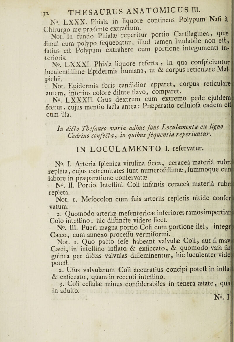 N°. LXXX. Phiala in liquore continens Polypum Nafi \ Chirurgo me praefente extractum. . Nor. In fundo Phialae repentur portio Cartilaginea, quae fimul cum polypo fequebatur, illud tamen laudabile non eit, fatius eft Polypum extrahere cum portione integumenti in¬ terioris. . r . No. LXXXI. Phiala liquore referta , in qua confpiciuntur luculentiffime Epidermis humana, ut & corpus reticulaie Mal- pichii. . , Not. Epidermis foris candidior apparet, corpus reticulare autem, interius colore dilute flavo, comparet. >1 N°. LXXXII. Crus dextrum cum extremo pede ejuldem foetus, cujus mentio fafta antea: Praeparatio cellulofa eadem eif cam illa. I ln ditto Thefauro varia adhuc funt Loculamenta ex ligno Cedrino confetta, in quibus fequentia referiuntur. \ IN LOCULAMENTO I. refervatur. N°. I. Arteria fplenica vitulina ficca, ceracea materia rubr repleta, cujus extremitates funt numerofiflima;,fummoque cun : labore in praeparatione confervatae. No. II. Portio- Inteflini Coli infantis ceracea materia rubi repleta. Not. i. Melocolon cum fuis arteriis repletis nitide confer vatum. z. Quomodo arteriae mefentericae inferiores ramos impertiar Colo inteflino, hic diftinfte videre licet. N°. IU. Pueri magna portio Coli cum portione ilei, integr Caeco, cum annexo procelfu vermiformi. Not. i. Quo pafto fefe habeant valvulae Coli, aut fi mav Caeci, in intellino inflato. & exficcato, & quomodo vafa fai guinea per diftas valvulas dilTeminentur, hic luculenter vide potell. z. Ufus valvularum Coli accuratius concipi poteft in inflat & exficcato, quam in recenti inteftino. 3. Coli cellulae minus confiderabiles in tenera aetate, qua in adulto. No. I’