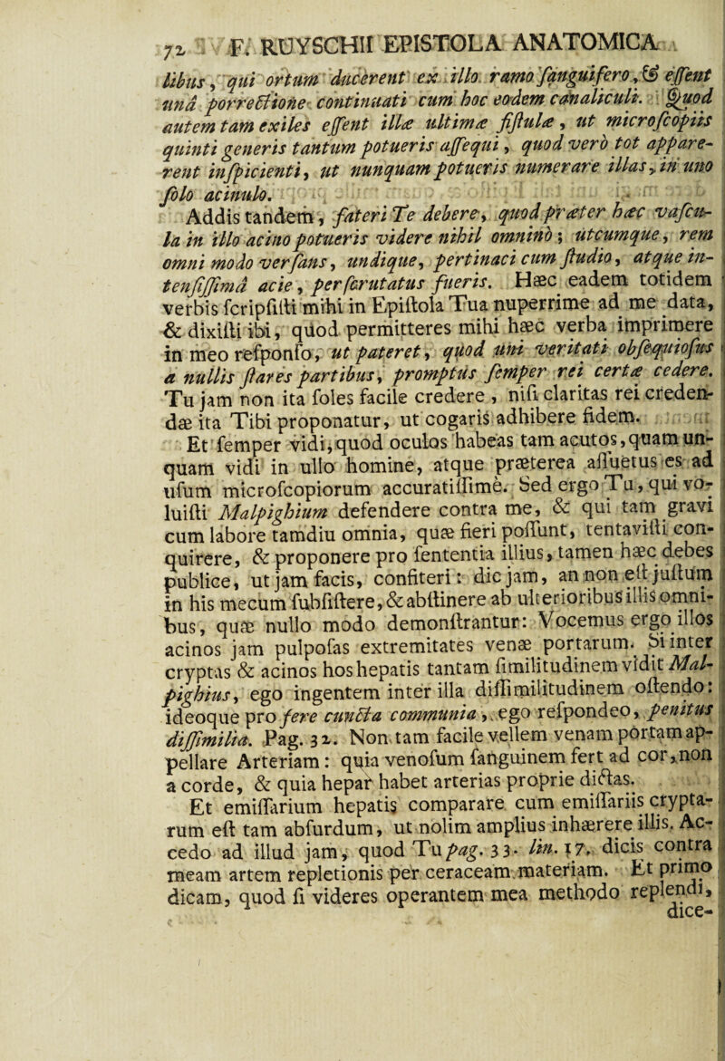 Mus, qui ortum ducerent ex illo, ramofanguiferoetfent and porreliione continuati cum hoc eodem canaliculi'. §)uod autem tam exiles ejfent illae ultimae fiflul# , ut microfcopiis quinti generis tantum potueris ajfequi, quod vero tot appare- rent infpic tenti, ut nunquam potueris numerare illas y in uno folo acinulo. Addis tandem, fateri T<e debere, quod praeter hac vafeu- la in illo acino potueris videre nihil omnino ; utcumque , rem omni modo verfans, undique, pertinaci cum fludio, atque in- tenjijjimd acie, per ferutatus fueris, Haec eadem totidem verbis fcripfitti mihi in Epiftola Tua nuperrime ad me data, & dixilli ibi, quod permitteres mihi haec verba imprimere in meo refponfo, ut pateret, quod uni veritati obfeqmofus » a nullis flaves partibus, promptus femper rei certa cedere. Tu jam non ita foles facile credere , nifi claritas rei creden¬ dae ita Tibi proponatur, ut cogaris adhibere fidem. Et femper vidi,quod oculos habeas tam acutos,quam un¬ quam vidi in ullo homine, atque praeterea afluetus es ad ufum microfcopiorum accuratiffime. Sed ergo Tu, qui vo- J luifti Malpighium defendere contra me, & qui tam gravi , cum labore tamdiu omnia, quae fieri poffimt, tenta vili i con- i quirere, & proponere pro fententia illius, tamen haec debes publice, ut jam facis, confiteri: dic jam, an non ed juftum in his mecum fubfiftere,&abftinere ab ulterioribus iliis omm- bus, quae nullo modo demonftrantur: Vocemus ergo illos . acinos jam pulpofas extremitates venae portarum, Si inter f cryptas & acinos hos hepatis tantam fimilitudinem vidit Mal- pighius, ego ingentem inter illa diffimilitudinem oftendo: ideoque pro fere cunila communia ,.ego refpondeo, penitus diffimilia. Pag. 31. Non tam facile vellem venam portam ap¬ pellare Arteriam: quia venofum fanguinem fert ad cor, non a corde, & quia hepaf habet arterias proprie diftas. Et emifTarium hepatis comparare cum emiffariis crypta- I runa eft tam abfurdum, ut nolim amplius inhaerere illis. Ac- * cedo ad illud jam, quod Tupag. 3 3* lin.xj, dicis contrai meam artem repletionis per ceraceam materiam. Et primo | dicam, quod fi videres operantem mea methodo replendi.