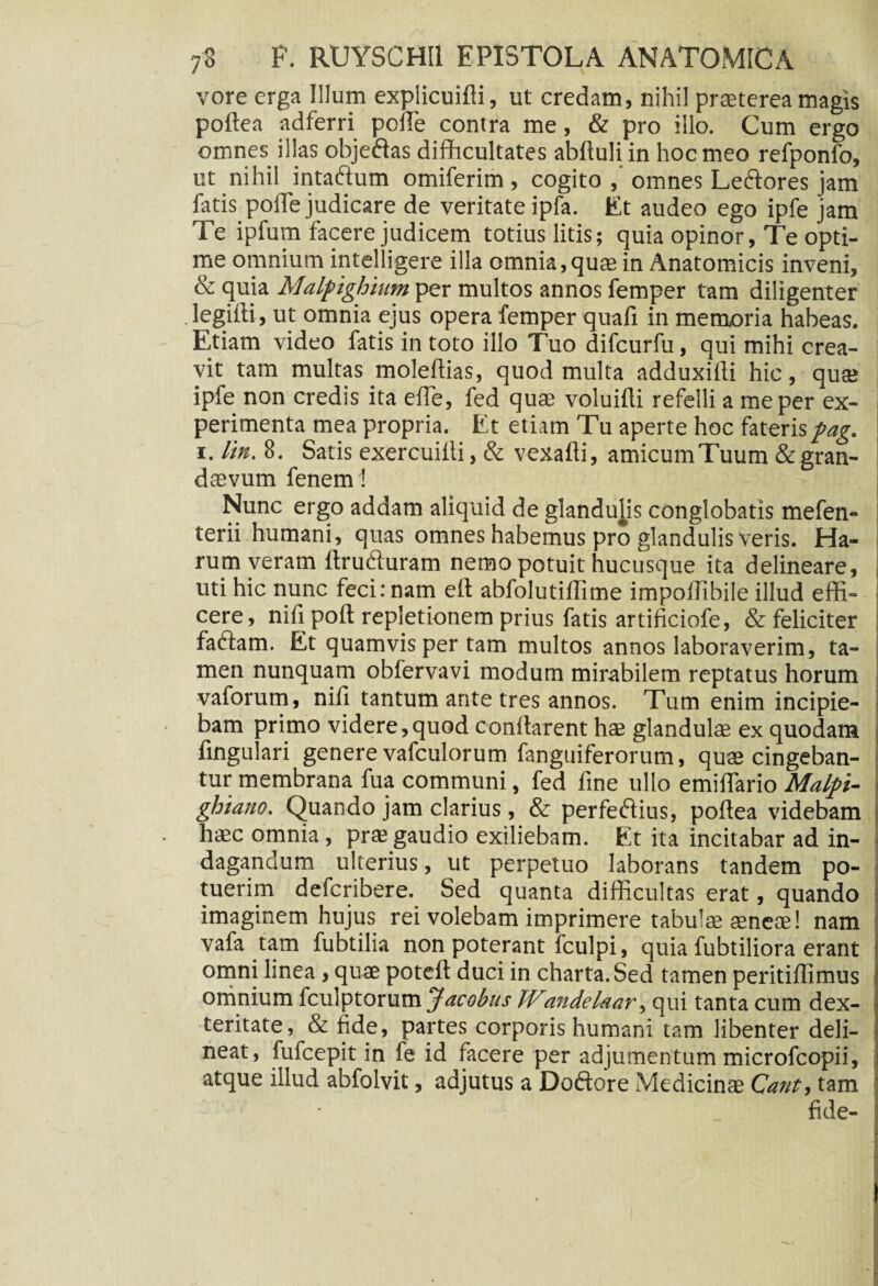 vore erga Illum explicuifti, ut credam, nihil praeterea magis poftea adferri polle contra me, & pro illo. Cum ergo omnes illas objeftas difficultates abftuliin hoc meo refponfo, ut nihil intaftum omiferim, cogito ,* omnes Le&ores jam fatis poffe judicare de veritate ipfa. Et audeo ego ipfe jam Te ipfum facere judicem totius litis; quia opinor, Te opti¬ me omnium intelligere illa omnia,quae in Anatomicis inveni, & quia Malpighium per multos annos femper tam diligenter legifti, ut omnia ejus opera femper quafi in memoria habeas. Etiam video fatis in toto illo Tuo difcurfu, qui mihi crea¬ vit tam multas moleftias, quod multa adduxifti hic, quse ipfe non credis ita effe, fed quse voluifti refelli a me per ex¬ perimenta mea propria. Et etiam Tu aperte hoc faterispag. i. lin. 8. Satis exercuilli, & vexafti, amicum Tuum & gran¬ daevum fenem! Nunc ergo addam aliquid de glandulis conglobatis mefen- terii humani, quas omnes habemus pro glandulis Veris. Ha¬ rum veram ftruduram nemo potuit hucusque ita delineare, uti hic nunc feci: nam ett abfolutiffime impofflbile illud effi¬ cere, nifi poli: repletionem prius fatis artificiofe, & feliciter fadam. Et quamvis per tam multos annos laboraverim, ta¬ men nunquam obfervavi modum mirabilem reptatus horum vaforum, nifi tantum ante tres annos. Tum enim incipie¬ bam primo videre,quod conffarent hae glandulae ex quodam fingulari genere vafculorum fanguiferorum, quae cingeban¬ tur membrana fua communi, fed fine ullo emiffario Malpi- ghtano. Quando jam clarius, & perfedius, poftea videbam haec omnia, prae gaudio exiliebam. Et ita incitabar ad in¬ dagandum ulterius, ut perpetuo laborans tandem po¬ tuerim deicribere. Sed quanta difficultas erat, quando imaginem hujus rei volebam imprimere tabulae aeneae! nam vafa tam fubtilia non poterant fculpi, quia fubtiliora erant omni linea, quae poteft duci in charta. Sed tamen peritiflimus omnium fculptorum Jacobus JVandelaar, qui tanta cum dex¬ teritate, & fide, partes corporis humani tam libenter deli¬ neat, fufcepit in fe id facere per adjumentum microfcopii, atque illud abfolvit, adjutus a Doftore Medicinae Cant, tam