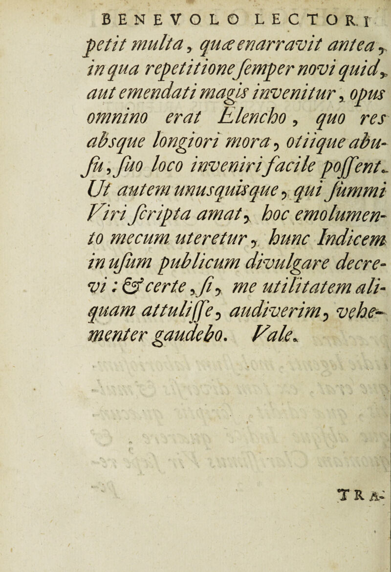 petit multa, quce enarravit antea r in qua repetitione femper novi quid* aut emendati magis invenitur, opus omnino erat Elencho, quo res absque longiori mora y otiique abu- fuffuo loco inveniri facile pojfent.. Ut autem unusquisque y qui jummi Viri fcripta amat % hoc emolumen¬ to me cum uteretur r hunc Indicem in ufum publicum divulgare decre¬ vi ; & certe y fy me utilitatem ali¬ quam at tuli (fe 5 audiverim 0 vehev me ni er gaudebo. Fale. S , • • I I * * v ' ’ * u % \ i \ ** / F r jWflj • ». i • • \ ' t ' ' ' 'v r‘r ' !** . v * \\ • | ^ f ^ % ! r . n •• r» % * »« • * V * f K » T R A*