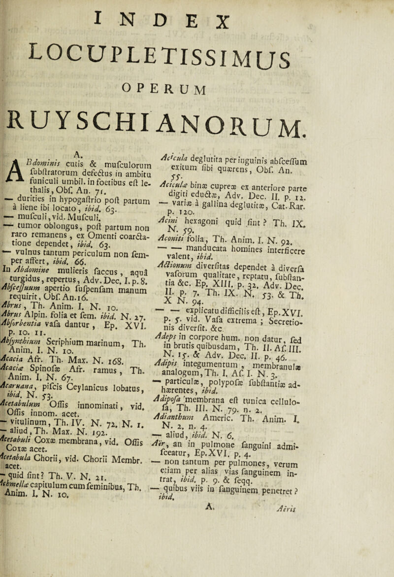 LOCUPLETISSIMUS OPERUM RUYSCHI ANORUM. A. ABdomims cutis & mufculorum fubftratorum defedtus in ambitu funiculi umbil. infoetibus eft le- thalis, Obf An. 7r. — durities in hypogaftrio poft partum a liene ibi locato, ibid. 63. — mufculi, vid. Mufculi. * tumor oblongus, poft: partum non raro remanens, ex Omenti coar&a- tione dependet, ibid. 63. vulnus tantum periculum non fem- per affert, ibid. 66. In Abdomine mulieris faccus , aqu£ turgidus, repertus, Adv. Dec. I. p. 8. AbfceJJuum apertio fufpenfam manum requirit, Obf. An. 16. Abrus, Th. Anim. I. N. io. Abrus Alpin. folia et fem. ibid. N. 27. Abforbentia vafa dantur , Ep, XVI. p. 10. 11. \Abfynthium Seriphium marinum, Th. Anim. I. N. 10. ’ Acacia Afr. Th. Max. N. 168. Acacia Spinofas Afr. ramus, Th. Anim. I. N. 67. Acarnana, pileis Ceylanicus lobatus, ^id. N. 5-3. Acetabulum Offis innominati, vid. Offis innom. acet. - vitulinum, Th. IV. N. 72. N. 1. — aliud ,Th. Max. N. 192. Acetabuli Coxas membrana, vid. Offis Coxas acet. Acetabula Chorii, vid. Chorii Membr. acet. -quid fint? Th. V. N. 21. hmelU capitulum cum feminibus, Th Anim. I. N. 10. Ac*cula deglunta per inguinis abfceffum exitum fibi quasrens, Obf An. . SS- ActcuU' binas cupreas ex anteriore parte digiti edudbe, Adv. Dec. II, p. n. — varus a gallina deglutitas, Cat.Rar. p. 120. Acini hexagoni quid fint > Th IX N. 5-9. Acomtt folia, Th. Anim. I. N. 92.  manducata homines interficere valent, ibid. Attionnm diverfitas dependet a diverla vaforum qualitate, reptatu, fubflan- ta &c. Ep. XIII. p. 32. Adv. Dec. H. p. 7, Th. IX. N. 3-3. & Th. A JN. 94. — — explicatu difficilis eft, Ep.XVL p. f. vid. Vafa extrema ; Secretio¬ nis diverfit. &c. Adeps in corpore hum. non datur fed in brutis quibusdam, Th. II. Af. III. N. iy. <5c Adv. Dec. II. p. 46. Adtp,s integumentum , membranula analogum, Th. I. Af I. N. 3. — particula, polypofe fubftantia ad- hasrentes, ibid. Adipofa 'membrana eft tunica cellulo- la, Th. IU. N. 79. n. 2. Adianthum Americ. Th. Anim. I. N. 2. n. 4. — aliud, ibid. N. 6. Aer, an in pulmone fanguini admi- fceatur, Ep.XVI. p. 4. non tantum per pulmones, verum etiam per alias vias fanguinem in¬ trat, ibid, p. 9. & feqq. 1— quibus viis in fanguinem penetret ? tbtd. A, A iris