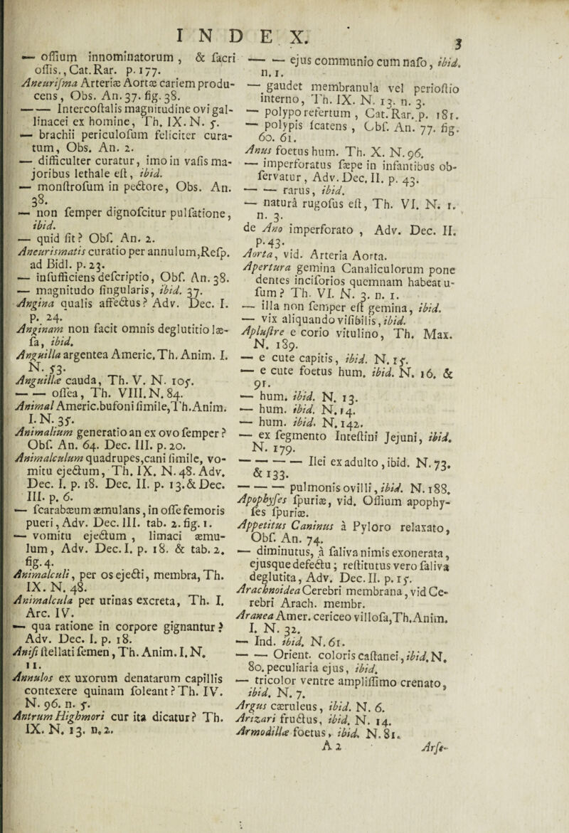 offium innominatorum , & fieri-ejus communio cum nafo, ibid. ollis.,Cat.Rar. p. 177. n t ’ Aneurijma Arteria; Aortae cariem produ¬ cens, Obs. An. 37. fig. 38. -Intercoftalis magnitudine ovi gal¬ linacei ex homine, Th. IX. N. y. •— brachii periculofum feliciter cura¬ tum, Obs, An. 2. — difficulter curatur, imo in vafis ma¬ joribus lethale efl, ibid. — monftrofum in pedore, Obs. A11. 38. — non femper dignofeitur pulfatione, ibid. — quid Iit? Obf. An. 2. Aneurismatis curatio per annuium,Refp. ad Bidi. p. 23. — infufficiens defer/ptio, Obf. An. 38. — magnitudo lingularis, 'ibid. 37. Angina qualis affe&us ? Adv. Dec. I. p. 24/ Anginam non facit omnis deglutitio Ias¬ ia, ibid. Anguilla argentea Americ, Th. Anim. I. N. $3. Anguilla cauda, Th. V. N. ioc. -oflea, Th. VIII. N. 84. Animal Americ.bufoni Iimile,Th.Anim. Animalium generatio an ex ovo femper ? Obf. An. 64. Dec. III. p.20. Animalculum quadrupes,cani llmile, vo¬ mitu ejedum, Th. IX. N. 48. Adv. Dec. I. p. 18. Dec. II. p. ia.&Dec. III. p. 6. •— fcarabceum aemulans, in offe femoris pueri, Adv. Dec. 111. tab. 2.fig. 1. *— vomitu eje&um , limaci aemu¬ lum, Adv. Dec. I. p. 18. & tab. 2. %• 4- Animaleuh, per os ejecti, membra, Th. IX. N. 48. Animalcula. per urinas excreta, Th. I. Arc. 'IV. — qua ratione in corpore gignantur > Adv. Dec. I. p. 18. Anifi Ilei lati femen, Th. Anim. I. N. 11. Annulos ex uxorum denatarum capillis contexere quinam foleant ? Th. IV. N. 96. n. 5*. AntrumHighmori cur ita dicatur? Th. IX. N. 13. n,2. gaudet membranula vel perioftio interno, Th. IX. N. 13. n. 3. — polypo refertum , Cat.~Rar. p. i8r. — polypis Icatens , Obf. An. 77. fig. 60. 61. Anus foetus hum. Th. X. N.96. — imperforatus faepe in infantibus ob- fervatur , Adv. Dec. II. p. 43. — •— rarus, ibid. — natura rugofus eft, Th. VI. N. 1. n. 3. de Ano imperforato , Adv. Dec. II. P-43* Aorta, vid. Arteria Aorta. Apertura gemina Canaliculorum pone demes inciforios quemnam habeat u- fum? Th. VI. N. 3. n. 1. ■— illa non femper eft gemina, ibid. — vix aliquando vifibilis, ibid. Apluflre e corio vitulino, Th. Max. N. 189. — e cute capitis, ibid. N. — e cute foetus hum, ibid. N. 16. & 9r* — hum. ibid. N. 13. *— hum. ibid. N. r4« — hum. ibid. N. 142. — ex fegmento Inteftini Jejuni, ibid» N. 179. -Ilei ex adulto , ibid. N. 73. &I33. --pulmonis ovilli, ibid. N. 188. Apopbyfes fpurias, vid. Offium apophy- fes fpurias. Appetitus Caninus a Pyloro relaxato, Obf. An. 74. * * 1— diminutus, a falivanimis exonerata, ejusquedefedu; reftitutus vero faliva deglutita, Adv. Dec.II. p.iy. Arachnoidea Cerebri membrana, vid Ce¬ rebri Arach. membr. Aranea Amer, cericeo villofa,Th,Anim, I. N. 32. — Ind. ibid. N.61. -Orient. coloris cafianeiV^N, 80.peculiaria ejus, ibid. ~~ tricolor ventre ampliffimo crenato, ibid. N. 7. Argus casruleus, ibid. N. 6. Arizari fru&us, ibid. N. 14. Armodilla foetus, ibid. N, 81. A 2 • Arft-