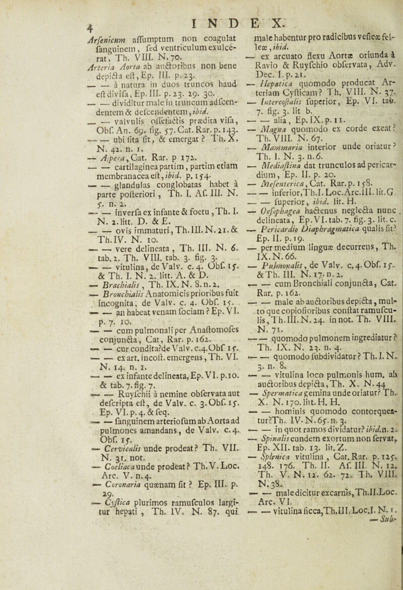 Arfenicum nflumptum non coagulat fanguinem, fed ventriculum exulce¬ rat, Th. VIII. N./O. Arteria Aorta ab au£toribus non bene depi&a eft, Ep. III. p. 23. _a natura in duos truncos haud efldivifa, Ep. III. p. 23. 29. 30. -- dividitur male in truncum adfcen- dentem & ddeendentem, ibid. _ — valvulis offefadis prsedita vifa, Obf. An. 69. fig. 57. Cat. Rar. p. 143. -ubi fita fit, & emergat ? Th. X. N. 42. n. 1. — Ajpera y Cat. Rar. p 172. --cartilagineapartim, partim etiam membranaceaed^ibid. p. if4- --glandulas conglobatas habet a parte pofteriori , Th. I. Af. III. N. 5. n. 2. *-inverfa ex infante & foetu , Th. I. N. 2. litt. D. & E. — — ovis immaturi, Th. III. N. 21. & Th.IV. N. 10. — — vere delineata , Th. III. N. 6. tab. 2. Th. VIII. tab. 3. fig. 3. — — vitulina, de Valv. c.4. Obf. 15*. & Th. I. N. 2. litt. A. & D. —- Brachialis , Th. IX. N. 8.n.2» — Bronchialis Anatomicis prioribus fuit incognita, de Valv. c. 4. Obf. 15. «— — an habeat venam foriam ?Ep. VI. p. 7. 10. — — cum pulmonali per Anaflomofes conjunda, Cat, Rar. p. 162. — — curcondita?de Valv.c.4,Obf 15*. *— — exart.incoli.emergens,Th. VI. N. 14. n. 1. *■— — ex infante delineata, Ep. VI. p.io. & tab. 7. fig. 7. --Ruyfchii a nemine obfervata aut deferipta eft, de Valv. c. 3. Obf. iy. Ep. VI. p.4. &feq. — fanguinemarteriofumabAortaad pulmones amandans, de Valv. c.4. Obf. 15*. — Cervicalis unde prodeat? Th. VII. N. 3r. not. — Coeliaca unde prodeat? Th.V.Loc. Arc. V. n.4. •— Coronaria qusenam fit ? Ep. III. p» 29. — Cyfiica plurimos ramufculos largi¬ tur hepati , Th. IV, N. 87. qui E X. male habentur pro radicibus vefiese feir lese, ibid. — ex arcuato flexu Aortae oriunda i Ravio & Ruyfchio obfervata, Adv. Dec. I. p. 21. — Hepatica quomodo producat Ar¬ teriam Cyflicam? Th. VIII. N. 37. — Intercojlalis fuperior, Ep. VI. tab. 7. flg. 3. Iit b. -alia , Ep. IX. p. 11. — Magna quomodo ex corde exeat ? Th.VIlLN.67. .— Mammaria interior unde oriatur ? Th. I. N. 3. 11.6. — Mediaftina dat trunculos ad pericar¬ dium, Ep. II. p. 20. — Mejenterica, Cat. Rar. p. iyS. -inferior,Th.I. Loc.Arc.ili. lit.G -fuperior, ibid. Iit. H. — Oefophagea harienus negleria nunc . delineata, Ep.VI.tab. 7* fig- 3* c; — Pericardio Diaphragmatica qualis fit' Ep. II. D. 19. — per medium linguas decurrens, Th. IX. N. 66. — Pulmonalis, de Valv. c,4. Obf. i$\. &Th. III. N. 17. n.2. --cum Bronchiali conjun&a, Cat. Rar. p. 162. -- male ab aurioribus depi&a, mul¬ to que copiofioribus conflat ramufeu- lis,Th.III.N. 24. innot. Th. VIIL N. 71. --quomodo pulmonem ingrediatur? Th. IX. N. 23. n. 4. — quomodo fubdividatur ? Th. I. N. 3. n. 8. -- vitulina loco pulmonis hum. ab au6loribusdepi£la,Th. X.. N.44 — Spermatica gemina unde oriatur? Th. X. N. 170. litt. H. H. • -hominis quomodo contorquea- tur?Th. IV*N.6y.n. 3. • -in quot ramos dividatur? ibid,n. 2. —> Spinalis eundem exortum non fervat*. Ep. XII. tab. 13. Iit. Z. — Splenica vitulina, Cat. Rar. p. 125*.. 148. 176. Th. II. Af. III. N. 12. Th. V. N. 12. 62. 72. Th. VIIL N.38. — — maledicitur excarnls,Th.II.Loc. Arc. VI. — vitulina ficca,Th.IIL LocJ. N.f. — Subr