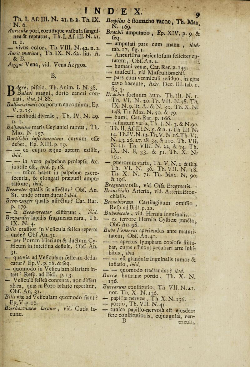 Th. I. Af. III. N. ai.n.2. Th.IX. N. 6. Auricula pori,eorumque vafcula fangui- nea& reptatus, Th.I. Af. III.N. ai, n. i. — vivus color, Th. VIII. N.42. n. 2. Auris marina , Th. IX. N.62. litt. A. & B. Azygos Vena,vid. Vena Azygos* B. BAgre, pifcic, Th.Anim. I. N. 38. Lialani magni, dorfo cancri con¬ nati, /W.N.88. Balfamationis corporum encomium, Ep. V. p. xy. ■— methodi diverfae , Th. IV. N. 49. n. 1. Balfamitia maris Ceylanici ramus, Th. Max. N. ifj. Bartifchii injlrumentum curvum effe debet, Ep. XIII. p. 19. .— — ex cupro aeque aptum exifiit, ibid. -- in vero palpebrae prolapfu &c. inutile eff, ibid. p. 18. --ufum habet in palpebrae excre- fcentia, & elongati praeputii ampu¬ tatione, ibid. Becn-eter qualis fit affe&us? Obf, An. 81. unde ortum ducat ? ibid, Been-zjiiger qualis affe&us? Cat. Rar. p. 179. — & Been-vreeter differunt , ibid, Bezoardici lapidis fragmenta rara, Th» IX. N. 4. Bilis craflior in Veficula fellea reperta unde? Obf.An.31. — per Porum bilarium& dudtum Cy- fticum in intefiina defluit, Obf A11. « # 31* ■— qua via ad Veficulam felleam dedu¬ catur? Ep.V. p. i8.& feq. — quomodo in Veficulam bilariam in¬ tret? Refp. ad Bidi. p. 13. Veficula fellea contenta, non differt ab ea, quae in Poro bilario reperitur, Obf. An. 31. Bilis vix ad Veficulam quomodo fiant? Ep.V.p. 16. Boerhaaviana lacuna, vid. Cutis la¬ cunae. Boopilus e ftomacho vaces, Th. Max N. 169. Brachii amputatio , Ep. XIV, p. 9. & feq. — amputati pars cum manu , ibid* tab. 17. fig. 1. — Aneurilma periculofum feliciter cu¬ ratum, Obf An. 2» - i — humam venae, Cat.Rar.p. 145-. —5 mufculi, vid JVIufculi brachii. — pars cum vermiculi refiduo, in ejus cavo haerente, Adv. Dec. III. tab. 1 fig. 3. Brachia foetuum hum. Th.IlI. N. r. * Th. VI. N. 20. Th. VII. N.y8. Th» IX.N.9.Iit. A. &N. yo. Th.X.N. 148. i h. Max. N. yo, & 79. — hum, Cat. Rar. p. 166. —• infantum varia, Th. I.N. 3.&N.00. Th. II. Af III.N. y. &n. i.Th. III. Ni 14. Th.IV.N.i2.Th.V. N i6.Th. VI. N. 23.26. 27.28 34. & 110. Th. VII. N-Ji. Th. VIII. N. 22. & 74. Th. IX. N. 8. 33. & fi. Th. X. N,- l6l. — puerorum varia, Th. V.N.2 &fea. .™- VI. N. 36 Th.VII. N. 18. Fh. X. N. 71. Th. Max. N. 90; & 196. Bregmatis offa, vid Offa Bregmatis. Bronchialis Arteria, vid. ArteriaBron¬ chialis. Bronchiorum Cartilaginum omiffio Refp. ad Bidi, p . 22. Bubonocde , vid. Hernia Inguinalis. •— ex terrore Herniae Cyfticae jundbu Obf An. 98. ' Bubo Venereus aperiendus ante maturi¬ tatem, Obf An.41, -apertus lympham copiofe ftilla¬ bat, cujus effluxus peculiari arte inhi¬ bitus, ibid -efi glandulae Inguinalis tumor & inflatio, ibid, -quomodo tradlandtis ? ibid. Bucca humanae portio , Th. X. N. 136. Buccarum conftitutio, Th. VII. N.41. not. Th. X. N. 136. — papillx nerveae, Th X.N. 136. — portio, Th.VII. N. 41. — tunica papillo-nervofa eft ejusdem fere conftitutionis, cujusgulae, ven* B triculi\