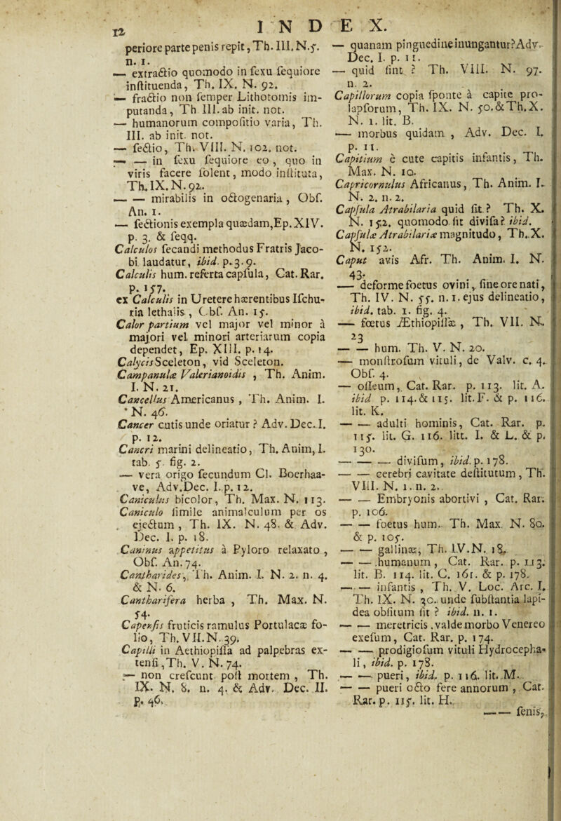 periore parte penis repit, Th. III, N.$\ n. i. — extradlio quomodo in fexu fequiore inftituenda, Th, IX, N. 92, — fradtio non femper Lithotomis im¬ putanda, Th III. ab init. not. •— humanorum compofitio varia, Th. III. ab init. not. — fedtio, Th. VIII. N. 102, not. —, — in fexu fequiore eo , quo in viris facere lolent, modo inliituta, Th. IX. N. 92» -- — mirabilis in odlogenaria , Obf. An. 1. — fedtionis exempla quasdam,Ep. XIV. p. 3. & feqq. Calculos fecandi methodus Fratris Jaco- bi laudatur, ibid. p.3.9. Calculis hum. referta capfula, Cat. Rar. p. 157. ex Calculis in Uretere hxrentibus Ifchu- ria lethaiis , Cbf. An. 15-. Calor partium vel major vel minor a majori vel minori arteriarum copia dependet, Ep. XIII* p. 14. Crf/yArSceleton, vid Sceleton. Campanula Valerianoidis , Th. Anim. I. N. 21. Cancellus Americanus , Th. Anim. L • N. Cancer cutis unde oriatur ? Adv. Dec. I. p. 12. Cancri marini delineatio, Th. Anim, I. tab. s 2* — vera origo fecundum Cl. Boerhaa- ve, Adv.Dec. I. p. 12. Caniculus bicolor, Th. Max. N. 113. Cani culo ii mile animal culum per os ejedtum , Th. IX. N. 48. & Adv. Dec. 1. p. 18. Caninus appetitus a Pyloro relaxato , Obf. An. 74. Cantharidesv. Th. Anim. I, N. 2. n. 4. & N. 6. Cantharifera herba , Th. Max. N. f4* Caper Jis fruticis ramulus Portulacae fo¬ lio, Th. VII.N. 39* Capilli in Aethiopifla ad palpebras ex- tenfi ,Th. V. N. 74. non crefcunt poli mortem , Th. IX* N. 8. n. 4. & Adv- Dec. II. Pa - — quanam pinguedineinungantur?Adv- Dec. I. p. n. — quid lint ? Th. VIII. N. 97. n. 2. Capillorum copia fponte a capite pro- lapforum, Th. IX. N. yo.&Th.X. N. 1. Iit. B. *— morbus quidam , Adv. Dec. I. p. 11. Capitium e cute capitis infantis, Th. Max. N. io. Capricornulus Africanus, Th. Anim. I- N. 2. n. 2. Capfula Atrabilaria quid fit ? 1 h. X» N. 15*2. quomodo fit divifal ibid. Capfula Atrabilaria; magnitudo, Th. X. N. 152. Caput avis Afr. Th. Anim. I. N. — deforme foetus ovini, fine ore nati, Th. IV. N. $$. n.i.ejus delineatio, ibid. tab. 1. fig. 4. — foetus iEthiopillic , Th. VII. N*. 23 -hum. Th. V. N. 20. — inonfirofam vituli, de Valv. c. 4. Obf. 4. — olleum,. Cat. Rar. p. 113. Iit. A. ibid p. 114.&115. lit.F. & p. 116. Iit. K. -adulti hominis, Cat. Rar. p. ii}'. Iit. G. 116. litt. I. & L. & p. 130. -divifum, ibid. p. 178. -cerebri cavitate defiitutum , Th'. VIII. N. 1.11. 2.. -Embryonis abortivi , Cat. Rar. p. 106. -foetus hum. Th. Max, N. 80. & p. 105% -gallinse, Th. IV.N. i8f — —.humanum, Cat. Rar. p. 1.13. Iit. B. 114. Iit. C. i6r. & p. 178. —*— infantis , Th. V. Loc. Arc. I, Th. IX. N. 30. unde fubllantia lapi¬ dea oblitum lit ? ibid. 11. 1. — — meretricis .valdemorbo Venereo exefum, Cat. Rar. p. 174. -prodigiofum vituli Hydrocepha- li, ibid. p. 178. -pueri, ibidi p. 116. lit*JVT ■-pueri odio fere annorum , Cat» Rar. p. nv. lit. H. iCIUSp. 1 i i