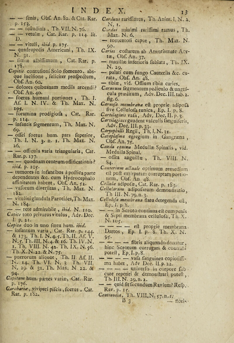 -fenis, Obf. An. 82. &Cnt. Rar. p. 15-3. -teftudinis , Th.VILN.76. — — vetulae , Cat. Rar. p. 114. Iit. D. -vituli, ibid ,p. 1750 — quadrupedis Americani, Th. IX. N. 31. — fimiae albiffimum , Cat. Rar. p. 178. Capitis contufioniSolo fomento, abs¬ que incifione , feliciter profpechim, Obf An. 60. — dolores quibusnam mediis arcendi ? * Obf. An. 40. *— foetus humani portiones , Th. I. Af. I. N. IV. & Th. Max. N. — foramina prodigiofa , Cat. Rar. p. 114. — infantis fegmentum, Th. Max. N. 69. — olfei foetus hum. pars fuperior, Th. I, N. 3. n. 1. Th; Max. N. 26. -officula varia triangularia, Cat. Rar. p. 177. — —- quodnam centrum offificationis ? ibid. p. ioy. •— tumores in infantibus a poflica parte dependentes &c. cum Hydrocephalo affinitatem habent, Obf. An. 5*2. — vaforum diverfitas , Th. Max. N. 182. •— vitulini glandula Parotides,Th. Max. N. 184. --rete admirabile , ibid. N. no. Capite toto privatus vitulus, Adv.Dec. I. p. 21. Capita duo in uno fcetu hum. ibid.. — infantum varia , Cat. Rar. p. 144. & 173* Th. I. N.4. f.Th. II. Af. V. N. y. Th. III. N. 4. & 16. Th. IV. N. 1. Th. VIII. N. 42. Th. IX. N.<<5. Th. X. N.22. & N. 75-. puerorum aliquot, Th. II. Af. II. N. 14. Th, VI. N. 3 Th. VII. N. 29. & 31. Th. Max. N. 22. & 9A Capitum hum. partes varix, Cat. Rar. p. 17 6. Carcharice, vivipari pjfeis , foetus , Cat. Rar. p. 182. Carduus rariffimus, Th. Anim. I. N. 2 N. 1. Cardui minimi ratiffimi ramus , Th. Max. N. 6. — tomentoii caput , Tn. Max. N. „ ??• Caries coftarum ab Aneufismate Acr- tx, Obf. An. 37. — maxillx inferioris fublata, Th. IX. N. 29. — palati cum fungo Cauteriis &c. cu¬ rata, Obf. An. 48. — tibiae, vid. Offium tibiae caries. Carneum fegmentum pediculo &ungui- cula praeditum, Adv.Dec.III.tab-2. fig. 6. Carnofa membrana eft proprie adipofa hve Cellulofa tunica, Ep. I. p. 8. Cartilaginis vala, Adv. Dec.II.p. 3. Carlilagines gaudent valculis fanguiTeris. Adv. Dec. III. p. 33. Caryophilli Regii, Th. I. N. 31. Cataplafma egregium in Gangraena , Obf. An. 75*. Cauda equina Medullae Spinalis , vid. MedullaSpinal. — offiea anguillae , Th. VIII. N. 84. Cauterium aduale optimum remedium e(I poli extirpatam corruptam Dortio- nem, Obf. A11. 48. Cellula adipofx, Cat. Rar. p. 183. Cellularum adipofarum demonftratio. ^ T h III. N. 79. n. 3. Cellulofa membrana flatu detegenda eft, Ep. I. p. 8, ’ ‘— — in Scroto continua eft cum penis Sepi i membrana cellulofa, Th.X. IT. loy. -eft proprie membrana* Dartos , Ep. I. p. 8. Th. X. N. 9T — ----fibris aliquando donatur, hinc Scrotum corrugari & contrahi poteft, Ep.I.p. 8. -vafa finguinea copiofiffi- ma habet , Adv Dec. II.p. 22. — -uni ver fo in corpore fub • cute reperiri & demonftrari poteft s Th. III. N. 29,11. 2. -quid fi t fc c u n d u m R a v i um LR e fp *. Rav. p. if. Centinodia, Th. VIILN. ovn.,!/