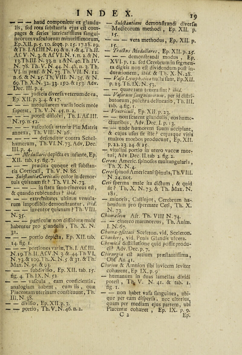 haud componitur ex glandu¬ lis, fed rota fubftantia ejus efi com¬ pages & feries intricati (fima fangui- neorum vafculorum minutiffimorum, Ep.XII. p. $. io. feqq. p. 15. 17.18.19. index. j9 Subftannam demonftrandi diverf» Medicorum methodi, Ep. XII. p. if. ■-vera methodus, Ep. XII. p. &Th I.Af IILN.19.& n. 1.&4. l h.ll. «— ‘Trafius Medullares, Ep.XII.p.rC Af.V.N 3 &AfVI.N i.n.2.&N.-dcmonftrandi modus , En ij^Th-Ilf N. 33. n 1.&N. 40.7 h. IV. XVI. p. 12. fed Cerebrum in fegmen- M. *7R. r.h. V. M. aa. M. aH n. -> Th „„„ „/1 j- _. N. 78. Th. V. N. 44. N. 48. n. 3. Th. VI. in prasf. &N. 73. Th. VII. N. 12. n.6. & N. 15*.Th. VIII. N. 35*. & N. 69.Th.X-N, 32.33. lfo. & 153. Adv. Dec. III. p. 4. -judicia diverfa veterum de ea, Ep. XII. p. 3.4. & 17. — -medullarem variis locis mole fuperat, Th. V.N. 45. n. 2. -poteft diflolvi, Th.I.Af.IH. N.19. n. j'2. -vafculofa arteria? Pise Matris annexa, Th. VIII. N 26. — -defenditur contra Schel- hamerum, Th.VI.N. 73, Adv. Dec. III. p. 4. — — jyLedullarisdepi&a ex infante, Ep. XII. tab. 1 $. fig. 7. -— prodita quoque eft fubftan- tia Corticali, Th.V.N.86. SubJlanticeCorticalis color in demor¬ tuis quisnam fit ? Th.VI.N. 73. — -inflatu fano cinereus eft, & quando rubicundus ? ibid. — -extrelnitates ultimae venula¬ rum impoffibiledemonftrantur, ibid. -inventor quisnam 7 Th. VIII. N. 35*. -particula; non diftolutae male habentur pro glandulis , Th. X. N. 31. i --portio depila, Ep. XII. tab. 14. fig. x. — -portiones variae,Th. I. Af. III. \t tu ii 4ru\T iir , , 'Tu \r 1 ta digitis non eft dividendum poft in- durationem, ibid. & Th. X.N.28. - Vafa Lymphatica nulla funt, Ep.X I/,. p. 23.Tli. IX. N. 5*3. -quare tam tenera fint? ibid. •— Vaforum[anguineorum, per iddiftri- butorum, pulchra delineatio, Th. III, tab. 4-fig. i. — Ventriculi, Ep. XII. p. 23. ~ —- nonfcatent glandulis, eoshumc- (Stantibus, Adv.Dec.I. p. 13. — '— unde humorem fuum accipiant, * & cujus ufus fit ille? cujusque vitia multos morbos producunt, Ep.XIL p. 22.23.24.& 2$. — vitulini portio in utero vaccas mor- tui, Adv.Dec. II.tab 2. fig. 2. Cereus Americ. fpinofus multangularis * Th. X. N. 4. C er ei fpi 11 o fi A mer i can i fpi n ul a,Th. VI i L N 24.not. Ceti fperma male ita didtum , & quid fit ? Th, X. N. 73. & Th. Max. N. 181. — minoris, Caftinjot, Cerebrum ha-~ bendum pro fpermate Ceti, Th. X„ N- 73- Chamceieon Afr. Th. VIII N. 74. -cinereo marmoreus, Th.Anim. I.N.67. Chamx-pjittaci Sceleton. vid. Sceleton. Chankers5 vid. Penis Glandis ulcera. Chemica deltillatione quid pellit produ¬ ci? Adv. Dec. p. 7. N. 19.Th.Il. Af.V.N.3. &• 44-Th VI. Chirurota eft artium prseftantifiima XT i?-I U ~V M „ X-r S-Tl, / \ I A' A r » N.73.& 109.Th.-X. N. 5*.& 31. &Thr. Max. N. 91.&93. ■—-fubdivifio, Ep.XII. tab. 15*. fig. 4. Th. IX, N. 5-2. «—-vafcula , eam conficientia, analogiam habent , cum iis , quas Placentamuterinamconflituunt, Th. III. N. 38. -divifio, Ep. XII.p. 3. — — portio, Th.V.N.46.11.2. Obf An.41. Chorion & Amnion fibi invicem leviter cohaerent, Ep IX. p. 9 — humanum in duas lamellas dividi poteft , Tfy V. N. 41. & tab. 1. fig.i. -non habet, vafa fanguinea, ubi¬ que per eam difperfa, nec ulterius, quam per mediam ejus partem, ubi . Placentas cohsret , Ep. IX. p. 9. C 2 Epl