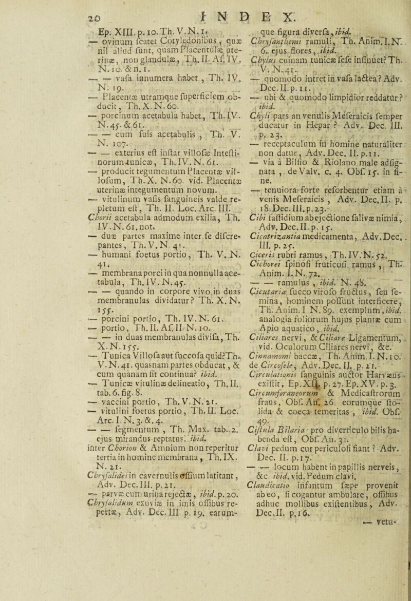 Ep. XIII, p. io.Th. V.N,.i* — ovinum fcatet Cotyledonibus, qux ilii aliud funt, quam naceritufaej ute¬ rinae, non gjandul.x, Ttx. II- Af/IV. N. io. & n. i. --vafa innumera habet , Th. IV» N. 19. * —- Placentx utramque fuperficiem ob¬ ducit , Th.X.N.6o. — porcinum acetabula habet., Th.IV. N. 4y. & 61. --cum fuis acetabulis , Th. V. N. 107. — — exterius efi inflar villofx Intefii- norum-tunicas, Th.IV. N. 61. — producit tegumentum Placentas vil- lofum, Th. X. N.60. vid. Placentas uterinae integumentum novum. — vitulinum valis fanguineis valde re¬ pletum efi, Th. II. Loc. Arc. III. Chorii acetabula admodum exilia, Th. IV. N. 61. not. — dux partes maxime inter fe difere- pantes, Th. V.N.41. — humani foetus portio, Th. V. N. 4l* — membrana porci in qua nonnulla ace¬ tabula, Th. IV.N^j. --quando in corpore vivo in duas membranulas dividatur? Th. X. N. l$f* . . — porcini portio, Th. IV.N. 61. — portio, Th.II. Af. II. N. 10. --in duas membranulas divifa,Th. X. N. iff. Tunica Villofaautfuccofaquid?Th., V. N. 41. quasnam partes obducat, & cum quanam fit continua? ibid. — Tunicae vitulinae delineatio, Th.II. tab. 6. fig. 8. — vaccini portio, Th.V.N.ir. — vitulini foetus portio, IT.II. Loc. Arc. I. N. 3. &. 4. -fegrnentum , Th. Max. tab.. 2. ejus mirandus reptatus, ibid. inter Chorion & Amnium nonreperitur tertia in homine membrana, Th. IX. N. 21. Chryfalides in cavernulis (fffiumlatitant, Adv. Dec.III. p. 21. —- parvos cum urina rejedlas, ibid. p. 20. Chrylahdum exuviae in imis offibus re¬ pertae, Adv. Dec. III p. 19. earum- que figura diverfa,/W* Chryfantkcmi ramuli, Th. AriimT.PT 6.. ejus flores rdbid. Chylus cuinam tunicae fefe infinuetrThc V.N.41. £ *— quomodo intret in vafa ladtea ? Adv. Dec. II. p. 11. — ubi & quomodo limpidior reddatur ? ibid. Chyli pars an venulis Meferaicis femper ducatur in Hepar ? Adv. Dec. III. p. 23* — receptaculum in homine naturaliter non datur, Adv.Dec. II.p.11. — via a Billio & Riolano male adfig- nata ,. deValv. c. 4. Obf. 15% in fi¬ ne. — tenuiora forte reforbentur etiam a venis Meferaicis , Adv. Dec,II. p. 18. Dec. III. p. 23. Cibi faflidium abejedtionefalivos nimia, Adv. Dec. II. p. 1 y. Cicatrizantia medicamenta, Adv.Dec*. III. p. 25-. Ciceris rubri ramus, Th.IV.N.5*2, Cichorei fpinofi fruticofi. ramus , Th. Anim. I. N. 72. -ramulus , ibid/ N. 48. Cjcutari* fucco virofo frudtus, feu fe¬ mina, hominem pofluilt interficere, Th. Anim. I N. 89. exemplum fibid. analogia foliorum hujus plantae cum Apio aquatico, ibid. Ciliares nervi, & Ciliare Ligamentum, , vid. Oculorum Ciliares nervi, &c. Cinnamomi baccx, Th. Anim. I. N. 1 o. de Circofele, Adv. Dec, IJ, p. ii. Circulationis fanguinis audior Harvseus exifiit, Ep.XlJ, p. 27.Ep.XV. p. 3. Circumforaneorum & Medicaflrorum fraus, Obf. Ari. 26 eorumque fio- lida & coeca- temeritas , ibid. Obf. 49* Cijl ula Bi/aria pro diverticulo bilis ha¬ benda efi, Obf. A11. 31. Clavi pedum curpericulofi fiant ? Adv. Dec. II. p. 1 7. -- locum habent in papillis nerveis, &c ibid. vid. Pedum clavi. Claudicatio irifantum faspe provenit abeo, fi cogantur ambulare, ofiilnis adhuc mollibus exifientibus, Adv. DecJI. p,i&. — vetu-