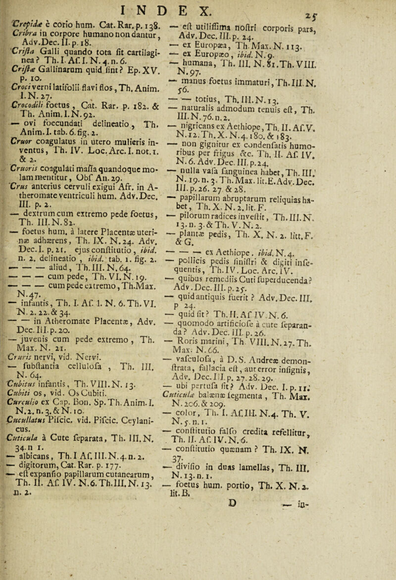 Crefida e cono hum. Cat. Rar. p. 138. Cribra in corpore humano non dantur, Adv.Dec. II. p. 18. 'Crijia Galli quando tota fit cartilagi¬ nea? Th.I. Af. I. N. 4. n. 6. Crijia Gallinarum quid fint? Ep. XV. p. 10. Croci verni latifolii flavi flos ,Th, Anim. I. N. 27. Xj* — efl utiliflima noflri corporis pars. Adv.Dec.III.p. 24. ’ — ex Europaea, Th.Max.N. 113. ex Europaeo, ibid. N. 9. — humana, Th. III. N.Si.Th. VIII. N.97. — manus foetus immaturi,Th.III.N, S6. n j-r c * ^ ’ -r, o —— totius, Th. III.N. 13. Crocodilt foetus , Cat. Rar. p. 182. & — naturalis admodum tenuis eft, Th. Th. Anim. I.N.92. III. N. 76. n 2. — ovi foecundati delineatio , Th. —* nigricans ex Aethiope,Th II. AfV Amm.I. tab. 6.fig. 2. N.i2.Th.X.N.4.,8o.&,83. CT„fn?agrh .VUlUter°AmUlter,S m' — -!1011 g^nirar ex condenfatis humo- ventus, 1 h. IV. Loc. Arc.I. not.i. ribus per frigus czc. Th. II, Af. IV 2« N. 6. Adv.Dec. III. p.24. Cruons coagulati mafia quandoque mo- — nulla vafa fmguinea habet Th m 1 lammentitur, Obf An.29. . N. i9.n. 3.Th.Max. lit.E.Adv.Dec. Crus anterius cervuli exigui Afr. in A- III. p. 26. 27 & 28 theromateventriculi hum. Adv.Dec. - papillarum abruptarum reliquiasha- nJ’P-2’ , „ bet, Th.X-N.2.1it.F. ~ dex^rl??u0m extremo Pede ^°etus, — pilorum radices inveflit, Th.III N Th. III.N.82. 13.11. 3-&Th. V.N. 2. — a latere Placentae uteri- — planta pedis, Th. X N 2 litt F •nae adhaerens, Th. IX. N.24. Adv. &G. ' ^ec* P;2,1». cjus conftitutio , ibid.-—* ex Aethiope, ibid. N. 4. n. 2. de 11 neat 10 , tbtd. tab 1. fig. 2. — pollicis pedis finifiri & digiti infe- •-al,ud» J quentis, Th. IV. Loc. Arc. i V. cum pede, Th. VI.N. 19. •— quibus remediis Cutifuperducenda? -cum pede extremo, Th.Max. Adv. Dec. III. p. 25% — Sn^Vc 'TI t A,- 1 VI a -rt, T7T — <3uidanti<3uis f“«it ? Adv.Dec.III. — inrantis, 1 h. I. Al. 1. N. 6. Th. VI. p 24. U.2.22.&34. — quidfit? Th.n.Af IV.N.6. — ~ >|? Atheromate Placenta, Adv. — quomodo artificiofe a cute Ibparan- Dec.III.p.20. da? Adv.Dec. iII.p.26. juvenis cum pede extremo , Th. — Roris marini, Th. VIII.N.27.Th. Max. N. 21. Cruris nervi, vid. Nervi. — fubftantia cellulofa , Th. III N. 64. Cubitus infantis, Th. VIII.N. 13. Cubiti os, vid. Os Cubiti. Curculio ex Cap. Bon. Sp. Th. Anim. I. N.2.n.3. &N. 10. Cucullatus Pifcic. vid. Pifcic. Ceylani- cus. Cuticula a Cute feparata, Th. III,N. 34. n 1. albicans, Th.I Af,III.N.4.n.2. — digitorum, Cat. Rar. p. 177. •— eftexpanfio papillarum cutanearum Th. II. Af. IV. N,6.Th.III,N. 12. d. 2. Max. N.66. vafculofa, a D.S. Andreae demon- flrata, fallacia elt,aur error infignis, Adv. Dec. III. p. 27.28.29. — ubi pertufa fit> Adv. Dec. I.p.u; Cuticula balaenas legmenta , Th. Max. N. 206. & 209. — color, Th. I. Af.III. N.4. Th. V. N. y. n. 1. — conftitutio falfo credita refellitur . Th. II. Af. IV. N. 6. * — conftitutio quaenam ? Th. IX. N. 37; — divifio in duas lamellas, Th. III. N.13.D.1. — foetus hum. portio, Th. X. N. a. Iit. JB. D — in- $