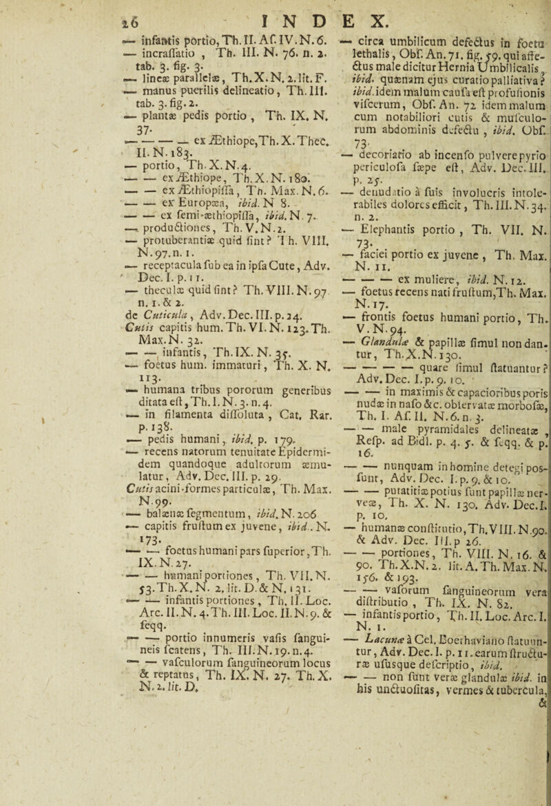 «— infantis portio, Th. II. Af. IV. N. 6. ■— incraflfatio , Th. III. N. 76. n. 2. tab. 3. fig. 3. — lineae parallelae, Th.X.N. 2. Iit. F. — manus puerilis delineatio, Th.lII. tab. 3-fig.2. — plantae pedis portio , Th. IX, N, 37- --— ex iEthiope,Th.X.Thec, ‘ II. N. 183. — portio, Th.X.N.4. -cxiEthiope, Th.X.N. 180. -exiEthiopiffa, Th. Max.N. A -ex' Europaea, ibid. N 8. •-ex femi-aethiopiiXa, ibid, N.7. ~ produ&ioncs, Th.V.N.2. — protuberanti» quid fint? 'I h. VIII. N»97.n. 1. receptacula fub ea in ipfa Cute, Adv. ' Dec. I. p. ii. — theculx quid fint ? Th. VIII. N. 97 n. 1.& 2. de Cuticula, Adv. Dec. III. p. 24. Cutis capitis hum. Th. VI. N. i23*Th. Max.N. 32. — — infantis, Th.IX. N. 37. — foetus hum. immaturi, Th. X. N. 113. «— humana tribus pororum generibus ditataeftjTh.l.N. 3. n.4. — in filamenta difToluta , Cat, Rar. p. 138. — pedis humani, ibid, p. 179, -— recens natorum tenuitate Epidermi¬ dem quandoque adultorum aemu¬ latur, Adv. Dec. III. p. 29. acini Tormes particulae, Th. Max. N99. -balaenae Tegmentum, ibid, N. 206 — capitis frullurnex juvene, ibid.. N. I73* „ — •—• foetus humani pars Tuperior.Th. IX.N.27. ■-humani portiones, Th. VII.N. 53.Th.X.N. 2. Iit. D.& N. 131. --— infantis portiones, Th. IJ. Loc. Arc. II.N. 4.Th.III.Loc. II.N.9. & feqq. — — portio innumeris vafis fangui- neisfcatens, Th. III.N. 19.n.4. — vafculorum fanguineorum locus & reptatus, Th. IX. N. 27. Th. X. N.i. Iit. D, •r -t t — circa umbilicum defe&us in foeta lethalis, Obf. An. 71. fig. 5-9. qui affe- ^us male dicitur Hernia U mbilicalis, ibid. quaenam ejus curatio palliativa? ibid.idem malum caufa eft profufionis vifcerum, Obf. An. 72 idem malum cum notabiliori cutis & mufculo- rum abdominis defedu , ibid. Obf. 73' — decoriatio ab incenfo pulvere pyrio periculofa faepe eff, Adv. Dec. III, P. 25-. denudatio a Tuis involucris intole¬ rabiles dolores efficit, Th.IILN.34. n. 2. •— Elephantis portio , Th. VII. N. 73- — faciei portio ex juvene , Th. Max., N. n. — — — ex muliere, ibid. N. 12. — foetus recens nati frudum,Th. Max. N.i7.# — frontis foetus humani portio, Th. v.N.94. — GUmdni.e & papilla fimul nondan. tur, Th.X.N. 130. -quare limul ftatuantur? Adv. Dec. I. p. 9. 10. -in maximis & capacioribus poris nudae in nafo &c. oblervatce morbof3e,: Th. I. Af. II, N.6. n. 3. — — male pyramidales delineat» , Refp. ad Bidi. p. 4. y. & flqq. & p. 16. -nunquam in homine detegi pos- funt, Adv. Dec. I.p. 9. &10. -putatitiaepotius funt papillae ner- vese, Th. X. N. 130. Adv. Dec.I. p. 10. — humanae conftitntio, Th. VIII. N.00» & Adv. Dec. III.p 26. — — portiones, Th. VIII. N. 16. & 90. Th.X.N.2. Iit.A.Th.Max.N. 1 y6. & 193. ■— — vaforum fanguineorum vera diftributio , Th. IX. N. 82. — infantisportio, Th. II. Loc. Arc. I. N. 1. — Lacuna a Cel. Boerhaviano ffatuun- tur, Adv. Dec. I. p. 11. earum ftrudtu- rae ufusque deferiptio, ibid. *—■ -— non funt verae glandulae ibid. in his undluofitas, vermes & tubercula,1 &