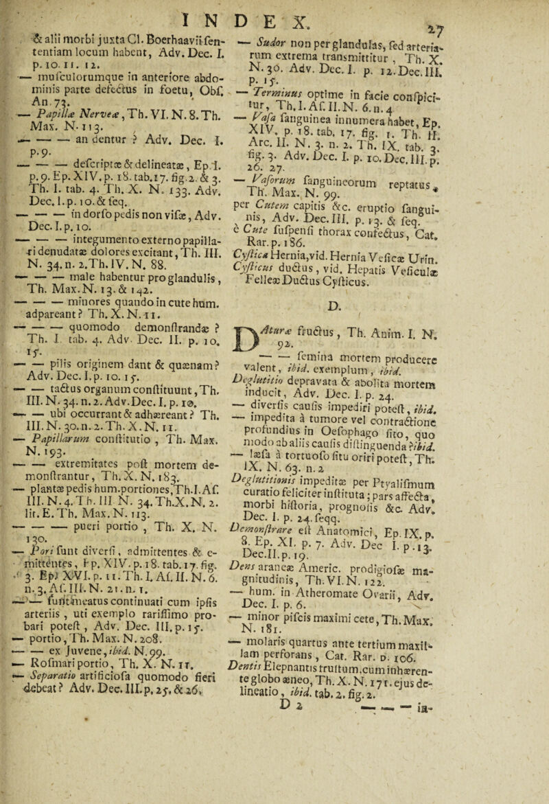 &alii morbi juxta Cl. Boerhaaviifen- tentiam locum habent, Adv.Dec. I. p. io. II. 12. — mufculorumque in anteriore abdo¬ minis parte defectus in foetu, Obf. An. 7?. — Papill* Nerve*, Th. VI. N. 8. Th. Max. N- n 3. ---- an dentur ? Adv. Dec. I. p.9. -defcriptx&delineatae, EpI. p.9.Ep.XlV.p. 18.tab.17. & 3. Th. I. tab. 4. Th. X. N. 133. Adv. Dec. I. p. 10.& feq. -in dorfo pedis non vifae, Adv. Dec. I.p. 10. -integumento externo papilla¬ ri denudatae dolores excitant, Th. III. N. 34. n. 2.Th. IV. N. 88. — -male habentur pro glandulis, Th. Max.N. 13.& 1^2. -minores quando in cute hum. adpareant? Th.X.N.n. --quomodo demonflrandse ? Th. I. tab. 4. Adv. Dec. II. p. 10. 15'. — — pilis originem dant & qusenam? Adv. Dec. I.p. 10.15-. -tadtus organum conftituunt ,Th. III. N. 34. n. 2. Adv.Dec. I. p. i@. —* — ubi occurrant & adhasreant ? Th. III.N. qo.n.i.Th.X.N. n. — Papillarum conftitutio , Th. Max. N. 193. — — extremitates poft mortem de- monftrantur, Th.X. N. 183. — plantas pedis hum.portiones,Th.I. Af. III. N. 4. Th. III N. 34.Th.X.N. 2. lir.E.Th. Max.N. 113. ~-pueri portio , Th. X. N. 130. — Pon funt diverfT, admittentes & e- mittentes, hp. XIV. p. 18. tab. 17. fig. •• 3. Ipl XVI. p. ti.Th.LAf.il. N. 6. n. 3. Af. III. N. 21. n. t. —>i— furit meatus continuati cum ipfis arteriis , uti exemplo rariflimo pro¬ bari poteft , Adv. Dec. III. p. 15*. — portio,Th. Max. N. 208. --ex Juvene,ibid, N.99. — Rofmafiportio, Th. X. N. it. — Separatio artificiofa quomodo fieri 4ebeat? Adv. Dec. III.p. ip, & 26, 2.7 — Sudor non per glandulas, fed artem- rum extrema transmittitur , Th. X. N. 30. Adv. Dec. I. p. 12.Dec.lII. P- 1S- . / — Terminus optime in facie cotlfpici- <«, Th.I. Af.II.N. 6.11.4 P Sanguinea innumera habet, Ep. i\tP’ x,8-tab< ‘7’ fiS- '• Th. II. Arc. II. N. 3. n. 2. Th. IX. tab. 3. ng. 3. Adv. Dec. I. p. 10. Dec. 111. p. 20. 27- r -yaforum Anguineorum reptatus. 1 h. Max. N. 99. * per Cutem capitis Ac. eruptio faneui- . Adv. Dec.III. p. ,3. & feqgUl e Lute fufpenfi thorax confeftus, Cat Kar. p. 1S6. Cyftic* Hernia,vid. Hernia Vdicse Urin Cyjhcus du&us, vid. Hepatis Veficul* FelleasDudlus Cyfticus. D. Atur* fruclus, Th. Anim. I, N. 92. 1“~ femina mortem producere valent, ibid. exemplum , ibid. Deglutitio depravata & abolita mortem inducit , Adv. Dec. I. p. 24. — diverfis caulis impediri poteft, ibid. — impedita a tumore vel contra&ionc profundius in Oefophago fito, quo modo ab alus caulis didinguenda >ibid. ~~ I«la a tortuofo fitu oriri poteft, Th. IX. N. 63. n. 2 Deglutitionis impedit* per Ptyalifmum curatio feliciter lnftituta; pars affe&a morbi hiiloria, prpgnoiis &c. Adv! Dec. I. p. 24-feqq. Demonjhrare efi Anatomici, Ep. IX p. Ttp'. XI. p. 7. Adv. Dec I.p.,i. Dec.II.p. 19. r 3 Dens araneas Americ. prodigiofae ma¬ gnitudinis, Th.VI.R122. — hum. in Atheromate Ovarii, Adr Dec. I. p. 6. v ‘ — minor pifeis maximi cete, Th. Max N. 181. — molaris quartus ante tertium maxil¬ lam perforans, Cat. Rar. d. 106. Dentis Eiepnantis truftum.cum inhaeren¬ te globo aeneo, Th.X. N. 171. ejus de¬ lineatio, ibid. tab. z, fig. 2. D z —— «=» — ia-
