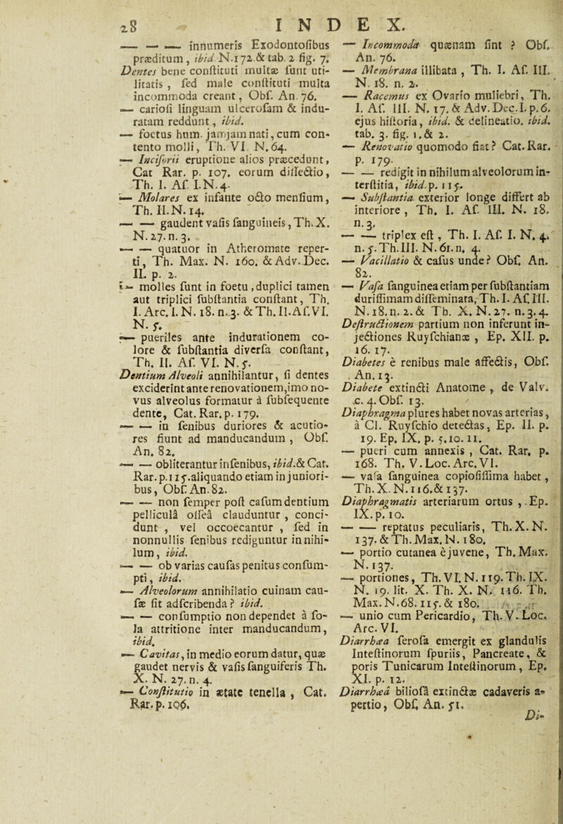 — — _ innumeris Exodontofibus proditum, ibid N.i 72.& tab, 2 fig. 7, Demes bene conflituti multas funt uti¬ litatis , fed male conflituti multa incommoda creant, Obf. An. 76, — carioli linguam ulcerofam & indu¬ ratam reddunt, ibid. — foetus hum. janojamnati, cum con¬ tento molli, Th. VI N.64. — Inciforii eruptione alios prascedunt, Cat Rar. p. 107, eorum diile&io, Th. 1. Af I.N.4. •— Molares ex infante o£lo menlium, Th. II.N. 14, ~ — gaudent vafis fanguineis ,Th.X. N. 27. n. 3. — -quatuor in Atheromate reper¬ ti, Th. Max. N. 160. &Adv. Dec. IL p. 2. molles funt in foetu , duplici tamen aut triplici fubflantia conflant, Th. I. Arc. I. N. 18. n. 3. & Th. II.Af.VT. N. $*. ~ pueriles ante indurationem co¬ lore & fubflantia diverfa conflant, Th. II. Af. VI. N.j\ Dentium Alveoli annihilantur, fi dentes exciderint ante renovationem,imo no¬ vus alveolus formatur a fubfequente dente, Cat. Rar. p. 179. •— -— in fenibus duriores & acutio¬ res fiunt ad manducandum , Obf. An. 82. — — obliterantur infenibus, ibid.&C&t. Rar. p. 11 y .aliquando etiam in j uniori¬ bus, Obf An. 82. — — non femper pofl cafumdentium pellicula olfea clauduntur , conci¬ dunt , vel occoecantur , fed in nonnullis fenibus rediguntur in nihi¬ lum, ibid. --- ob varias caufas penitus confum- pti, ibid. •— Alveolorum annihilatio cuinam cau- fae fit adferibenda ? ibid. •— — confumptio non dependet a fo- la attritione inter manducandum, ibid. Cavitas, in medio eorum datur, quas gaudet nervis & vafis fanguiferis Th. X. N. 27. n. 4. Conftitutio in setate tenella , Cat. Rar.p. iq<S>. — Incommoda quasnam fint ? ObC An. 76. — Membrana illibata , Th. I. Af. IlL N. 18. n. 2. — Racemus ex Ovario muliebri, Th. 1. Af. III. N. 17. & Adv.Dec.I. p.6. ejus hifloria, ibid. & delineatio, ibid. tab. 3. fig. i.& 2. — Renovatio quomodo dat ? Cat. Rar. p. 179. , -redigit in nihilum alveolorum in¬ terfinia, ibid. p. 115*. — Subjiantia exterior longe differt ab interiore , Th. I. Af ILL, N. 18. n.3, — — triplex efl , Th. I. Af. I. N. 4. n. p.Th.III. N. 6i.n. 4. — Vacillatio & cafus unde? Obf. An. 82. — Vafa fanguinea etiam per fubflantiam duriffimam diffeminata, Th. I. Af. III. N. 18.11. 2.& Tb. X.N.27. n.3.4. Deftrudionem partium non inferunt in- jedtiones Ruyfchianx , Ep. XII. p. 16. 17. Diabetes e renibus male affe&is, Obf. . An. 13. Diabete extin&i Anatome r de Valv. ,c. 4. Obf. 13. / Diaphragma plures habet novas arterias, a Cl. Ruyfchio detedlas, Ep. II. p. 19. Ep, IX, p. 5.10.11. — pueri cum annexis , Cat. Rar. p. 168. Th. V.Loc. Arc.VI. -— vafa fanguinea copioliffima habet, Th.X.N.n6.& 137. Diaphragmatis arteriarum ortus ,-Ep. IX.pfio. — •— reptatus peculiaris, Th.X.N. 137. &Th. Max. N. 180. — portio cutanea e juvene, Th. Max. N. 137. portiones, Th. VI. N. rip.Th. IX. N. «9. Iit. X. Th. X. N. u6. Th, Max.N.68.11 y. & 180. /, — unio cum Pericardio, Th. V.Loc. Arc. VI. Diarrhcea ferofa emergit ex glandulis Inteflinorum fpuriis, Pancreate, & poris Tunicarum Inteflinorum, Ep. XI. p. 12. Diarrhad biliofd extin&x cadaveris a* pertio, Obf, An. fi. Di-