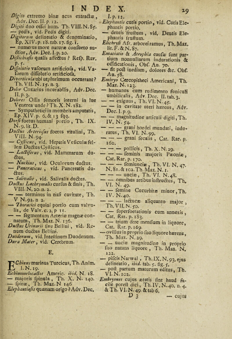 Digito extremo binae acus extra&s , Adv. Dec. 11. p, i i. Digiti duo o&i hum. Th. VIILN.Sf. — pedis, vid. Pedis digiti. Digitorum delineatio & denominatio, Ep, XIV. p. 18. tab. 17» fig, i* — numerus more naturae confueto au* &ior, Adv. Dec. I. p. 20. Diftichiafis qualis affe&us i Refp. Rav. P* S- . Dijffolutfo vaforum artificiofa, vid. Va¬ forum dillolutlo artifieiofe. Diverticula ubi utplurimum occurrant? Th.VII.N.i^.n.3, Dolor Coxarius incurabilis-, Adv. Dec. II. p. 3. Dolores Offis femoris interni in lue Venerea unde ?Th.X.N. 182. — Sympathetici in membris amputatis, Ep. XlV.p. 6. & 1 3 fqq. Dorfi foetus humani portio , Th. IX. N.9. lit.D. Dutius Arteriofus foetus vitulini. Th. VIII. N. 94. — Cyfticus, vid. Hepatis Vdiculae fel¬ leas Du&us Cyfticus. — Ladiferus , vid. Mammarum du- 6lus. — Nuckius, vid. Oculorum du&us. — Pancraticus , vid. Pancreatis du- dlus. Salivalit , vid. Salivalis du&us. Dudus Lachrymalis curfus & finis, Th. VIII. N. 20. n. 2. -terminus in nafi cavitate, Th. V N.92. n 2. —• Thoracici equini portio cum valvu¬ lis, de Valv. c. 2. p 1 r. -Tegmentum Arteris magnae con¬ natum, Th. Max.N. 136. Dubius Urinarii (ive Bellini , vid. Re¬ num du&us Bel lini. Duodenum, vid. Inteftinum Duodenum. Dura Mater, vid. Cerebrum. E. EChinus marinus Turcicus, Th. Anim. l.N. 19. Echinomelocabios Americ. ibid, N. 18. — majoris fpinula , Th. X. N. 140. -— fpinae, Th. Max.N 146 Elephantiafis quasnam origo ? Adv. Dec, L p. 12, Elephantis cutis portio, vid, Cutis Ele¬ phantis portio. — dentis frudum , vid, Dentis Ele¬ phantis fmfium. Eltchryfi Afr. arborei ramus, Th.Max, lir. F. & N. 87. Emaciatio & Atrophia caufae funt par¬ tium nonnullarum indurationis & offificationis, Obf. A11. 70. — fit pod inediam, dolores &c. Obf. An. 58. Embryo Cercopitheci Americani, Th. Max. N-. 123. humanus cum rudimento funiculi umbilicalis, Adv. Dec. II.tab.3. -exiguus , Th. VI. N. 45*. — in cavitaje uteri haerens, Adv. Dec. I. p.9. -- magnitudine articuli digiti,Th. IV. N. 54. -grani hordei mundati, indu¬ ratus, Th. VI. N. 99. --grani fecalis , Cat. Rar. p. 162. -pollicis, Th.X.N.29. — 7- — feminis majoris Paeoniae , Cat. Rar. p. 170. -femiunciae, Th. VI. N. 47. N. 81.& ic2.Th.Max.N. 1. -undae, Th. VI. N.48. -omnibus artibus indrudus, Th» VI. N. 49. ’ 9 -femine Cucurbita; minor,Th. IV.N.40. * --ladtucae aliquanto major , Th. VII. N. yo. -fuperfoerationis cum annexis 5 Cat. Rar. p. 183. — — trium fere menfium in liquore, Cat. Rar. p. 169. — ovillus in proprio fuo liquore haerens, Th. Max. N. 29. — — unciae magnitudine in proprio fuo natans liquore , Th. Max. N, 122. — pifeis Narwal , Th. IX. N. 93, ejus delineatio, ibid. tab. y. fig. f, — pod partum maturum editus, Th. VI. N. 102. Embryones cujus astatis fint haud fa¬ cile pored dici, Th.IV.N.40, n.4, &Th. VI. N. 49, & tab 6, D 3 — CUJOS