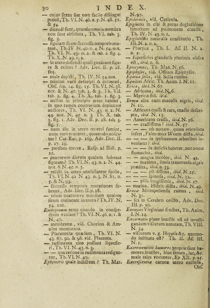 •— cujus Fexus fint non facile difiingui poteIl,Th. VI.N.4&n.f.N.48. j*i. & F4* — dicendi funt, quando omnia membra non funt abfoluta Th. VI. tab. 3. fig. 3* •— figuram fuam fuccefiTu temporis mu¬ tant , Tb.IV N.40. n. 4 N. 5*4. not. Th. VI. N. 43. n. 2. & tab. 2 fig. 4. Th.X.N. 29. n. 2. 0— in utero defuncti quali gaudeam figu¬ ra & colore ? Adv. Dee. II. p. 28. feq. — male depidi, Th. IV. N. 5-4.nor. — minimi varii deferipti & delineati, Obf. An. 14. fig. iy. Th. VI. N. 38. not. & N. 40 tab. 2. & 3. Th. VII- tab. 2. fig. 4. Th. X. tab. 1. fig. 3. u— nullos in principio artus habent , in quo tamen contrarium depinxere sudores, Th. VI. N. 43 n. 2. N. 44. not. N. 4f n. 3 Th. X. tab. 3. fig. 1. Adv. Dec. II. p. 28. tab. 3. fig. s- «=— num diu in utero mortui fuerint, lium vero recenter , quomodo no Ica¬ tur ? Cat-Rar. p. 169. Adv. Dec. II. p. 27. 29. -— partibus carere , Refp. ad Bidi. p. — paucorum dierum qualem habeant figuram? Th. VI.N. 43.fi. 2. N. 44. not. & N.45*. n. 3. — relidi in utero annihilantur facile, Th. VI.N. 42 N. 43. n. 3. N. 81. n. . S- & N. 93. — fucceffu temporis mutationes fu- beunt, Adv. Dec. II. p. 28. — trium quatuorve 'mentium qualem fitum obtineant in utero ? Th. IV. N. 5-4. not. Embryonum artus quando in conlpe- dum veniant ? Th. VI. N. 46. n. 1. & ■ - N. 47* — membranae , vid. Chorion & Am- nios membrana. — Placentulse quaedam , Th. VI. N. 43. 67. 90. & 98. vid. Placenta. — rudimenta cito poliunt liquefie¬ ri , Th. VI. N. 43. n. 3. — — qua ratione in rudimenta redigan¬ tur , Th.VI. N.40. Ephemeris quale infedum • Th, Max. N.97. Epidermis, vid. Cuticula, Epiglottis in cibi & potus deglutitione introitum ad pulmonem claudit , Th. IV. N. 43. n, 1. Epiglottidis naturalis conftitutio , Th. 111.N. 2. n. 2. — Pharynx , Th. I. Af. II. N. 2. n. y. « — fuperfides glandulis plurimis obfica eft , ibid. n. 6. Epiocymus, Th. Max. N. y6. Epiphyfes, vid. OfTium Epiphyfes. Equina fella, vid. Sella equina. Equifeti Afric. Th. Anim. I. N. 21. Erica , ibid. N. 67. — Africana, ibid.^^6. — Myrica fol. ibid. Eruca alba cum maculis nigris, ibid, N. 10. — Africana craffa d rara, exade defcrP pta, ibid. N. »3. — Americana crafia, ibid. N. y6. — — cralMma ? ibid. N. 5-7. -ob noxam , quam arboribus infert, Palm-miet Worm dida, ibid, --— in quibusnam arboribus in¬ veniatur? ibid. -in deliciis habetur, nec nocet ftomacho, ibid. -magna bicolor, ibid. N. 42. --maxima, lineis transvertis nigris praedita, ibid. n. 33. — — — pilofiffima, ibid. N.2f. — — — f pino Ia, ibid. N. 32. •-pilis longiffimis , ibid.N. 27. — marina. Hiftrix dida, ibid. JM.49. Eruca Monspelienfis ramus , ibid. N. 31. *— fex in Cerebro ovillo, Adv. Dec. III. p. 20. Euonymi Virginiam frudus, Th. Anim. I. N. 14. Ex carnatio plane inutilis efi ad invefli- gandamvifccrumnaturam.Th, VI1L N. 34. vifcerum v. g. Hepatis&c. quomo¬ do infiituta efi? Th. II. Af. III. N.i. Excrementitii humores proprie funt hu¬ mores inutiles, hinc femen , lac, Ac. male tales vocantur,Ep XII. p.2$\ Excrefcentig carnea utero exclufae, Obf N